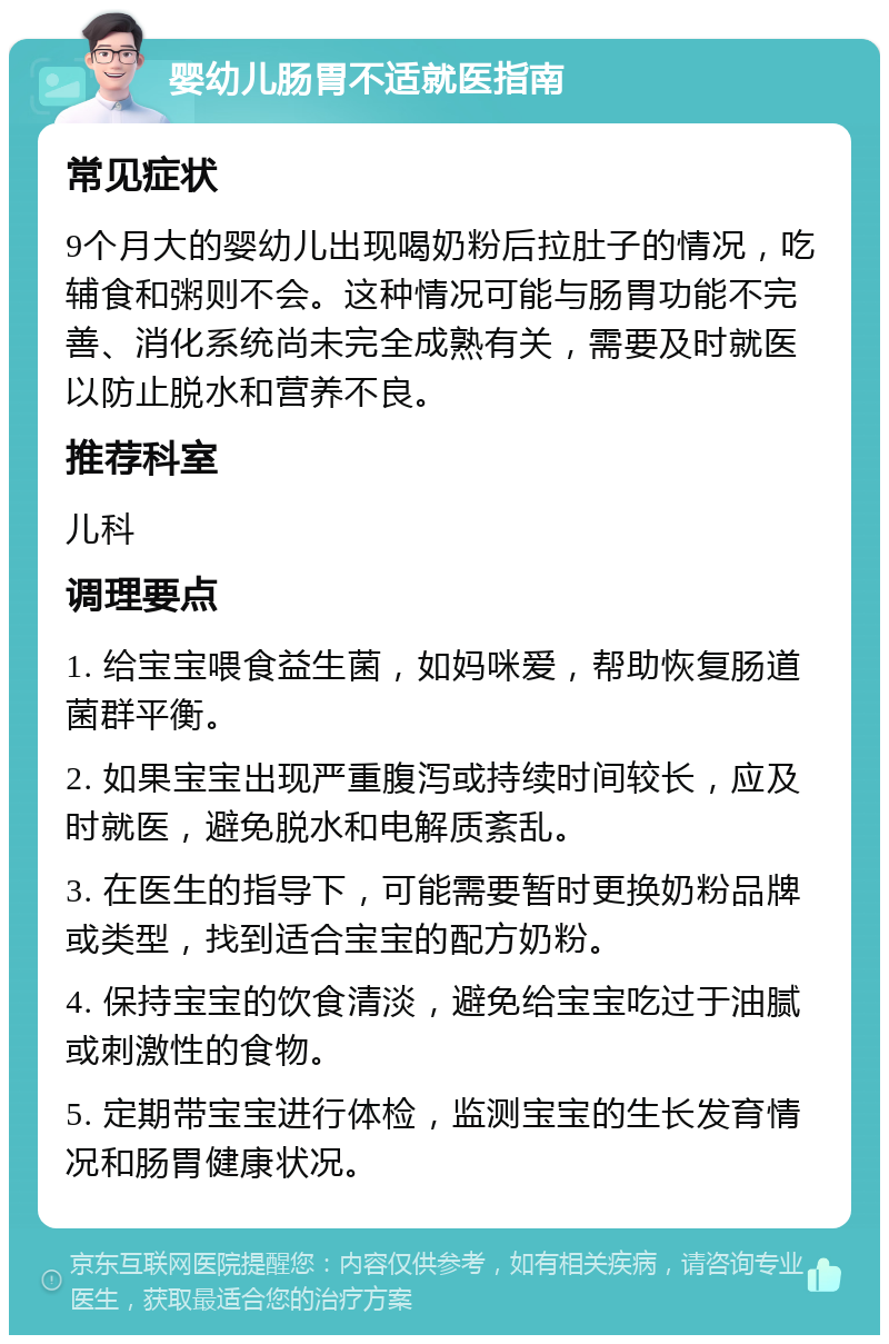 婴幼儿肠胃不适就医指南 常见症状 9个月大的婴幼儿出现喝奶粉后拉肚子的情况，吃辅食和粥则不会。这种情况可能与肠胃功能不完善、消化系统尚未完全成熟有关，需要及时就医以防止脱水和营养不良。 推荐科室 儿科 调理要点 1. 给宝宝喂食益生菌，如妈咪爱，帮助恢复肠道菌群平衡。 2. 如果宝宝出现严重腹泻或持续时间较长，应及时就医，避免脱水和电解质紊乱。 3. 在医生的指导下，可能需要暂时更换奶粉品牌或类型，找到适合宝宝的配方奶粉。 4. 保持宝宝的饮食清淡，避免给宝宝吃过于油腻或刺激性的食物。 5. 定期带宝宝进行体检，监测宝宝的生长发育情况和肠胃健康状况。