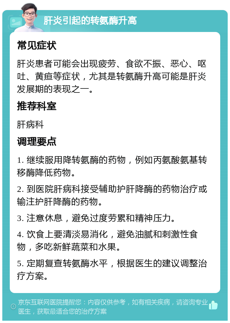 肝炎引起的转氨酶升高 常见症状 肝炎患者可能会出现疲劳、食欲不振、恶心、呕吐、黄疸等症状，尤其是转氨酶升高可能是肝炎发展期的表现之一。 推荐科室 肝病科 调理要点 1. 继续服用降转氨酶的药物，例如丙氨酸氨基转移酶降低药物。 2. 到医院肝病科接受辅助护肝降酶的药物治疗或输注护肝降酶的药物。 3. 注意休息，避免过度劳累和精神压力。 4. 饮食上要清淡易消化，避免油腻和刺激性食物，多吃新鲜蔬菜和水果。 5. 定期复查转氨酶水平，根据医生的建议调整治疗方案。