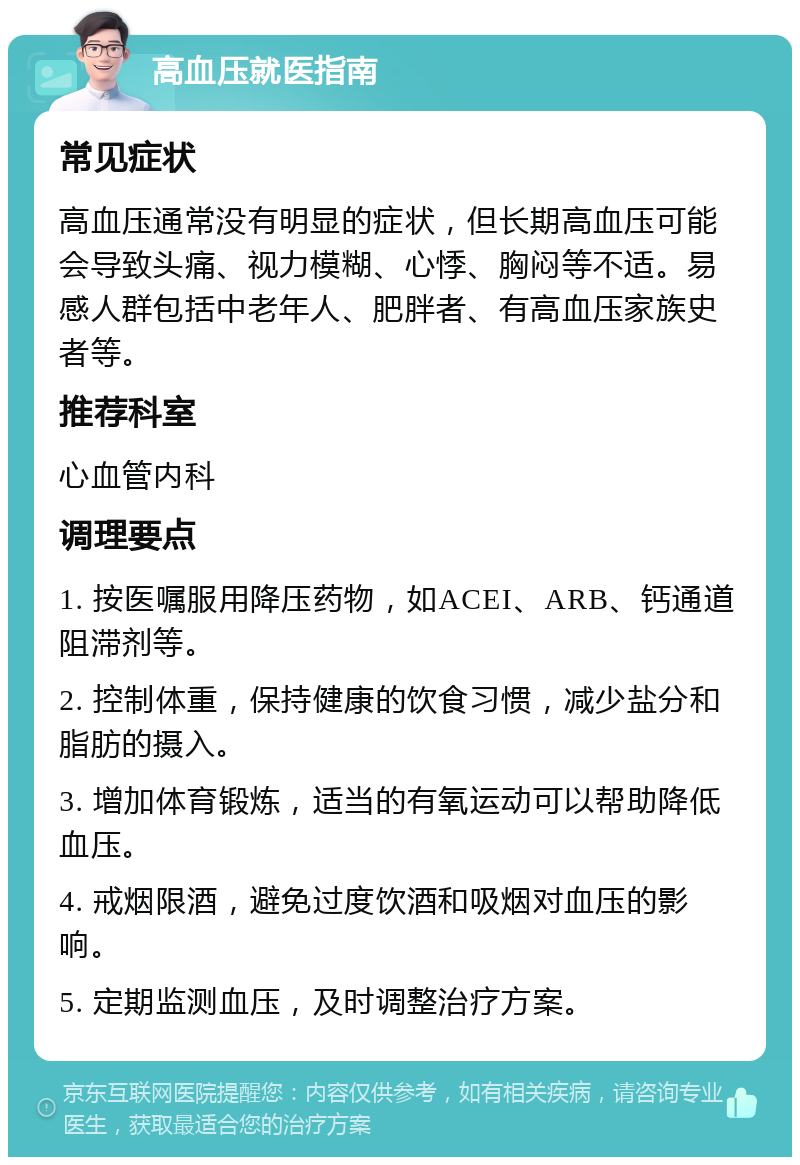 高血压就医指南 常见症状 高血压通常没有明显的症状，但长期高血压可能会导致头痛、视力模糊、心悸、胸闷等不适。易感人群包括中老年人、肥胖者、有高血压家族史者等。 推荐科室 心血管内科 调理要点 1. 按医嘱服用降压药物，如ACEI、ARB、钙通道阻滞剂等。 2. 控制体重，保持健康的饮食习惯，减少盐分和脂肪的摄入。 3. 增加体育锻炼，适当的有氧运动可以帮助降低血压。 4. 戒烟限酒，避免过度饮酒和吸烟对血压的影响。 5. 定期监测血压，及时调整治疗方案。