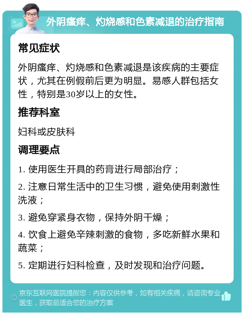 外阴瘙痒、灼烧感和色素减退的治疗指南 常见症状 外阴瘙痒、灼烧感和色素减退是该疾病的主要症状，尤其在例假前后更为明显。易感人群包括女性，特别是30岁以上的女性。 推荐科室 妇科或皮肤科 调理要点 1. 使用医生开具的药膏进行局部治疗； 2. 注意日常生活中的卫生习惯，避免使用刺激性洗液； 3. 避免穿紧身衣物，保持外阴干燥； 4. 饮食上避免辛辣刺激的食物，多吃新鲜水果和蔬菜； 5. 定期进行妇科检查，及时发现和治疗问题。