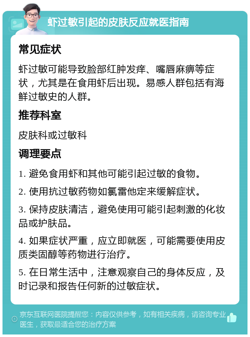 虾过敏引起的皮肤反应就医指南 常见症状 虾过敏可能导致脸部红肿发痒、嘴唇麻痹等症状，尤其是在食用虾后出现。易感人群包括有海鲜过敏史的人群。 推荐科室 皮肤科或过敏科 调理要点 1. 避免食用虾和其他可能引起过敏的食物。 2. 使用抗过敏药物如氯雷他定来缓解症状。 3. 保持皮肤清洁，避免使用可能引起刺激的化妆品或护肤品。 4. 如果症状严重，应立即就医，可能需要使用皮质类固醇等药物进行治疗。 5. 在日常生活中，注意观察自己的身体反应，及时记录和报告任何新的过敏症状。