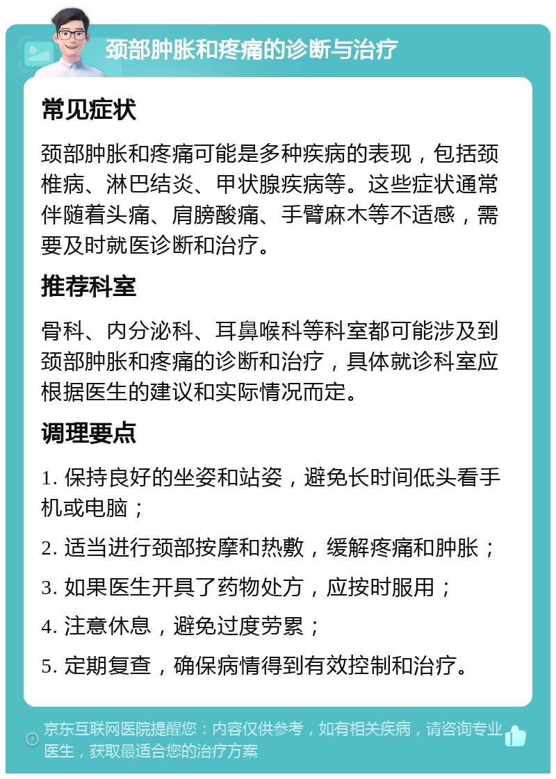 颈部肿胀和疼痛的诊断与治疗 常见症状 颈部肿胀和疼痛可能是多种疾病的表现，包括颈椎病、淋巴结炎、甲状腺疾病等。这些症状通常伴随着头痛、肩膀酸痛、手臂麻木等不适感，需要及时就医诊断和治疗。 推荐科室 骨科、内分泌科、耳鼻喉科等科室都可能涉及到颈部肿胀和疼痛的诊断和治疗，具体就诊科室应根据医生的建议和实际情况而定。 调理要点 1. 保持良好的坐姿和站姿，避免长时间低头看手机或电脑； 2. 适当进行颈部按摩和热敷，缓解疼痛和肿胀； 3. 如果医生开具了药物处方，应按时服用； 4. 注意休息，避免过度劳累； 5. 定期复查，确保病情得到有效控制和治疗。