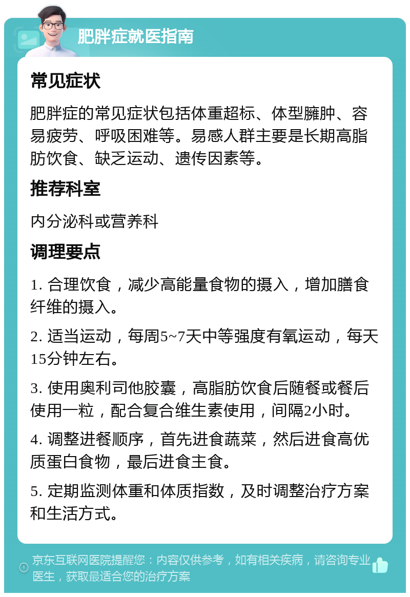 肥胖症就医指南 常见症状 肥胖症的常见症状包括体重超标、体型臃肿、容易疲劳、呼吸困难等。易感人群主要是长期高脂肪饮食、缺乏运动、遗传因素等。 推荐科室 内分泌科或营养科 调理要点 1. 合理饮食，减少高能量食物的摄入，增加膳食纤维的摄入。 2. 适当运动，每周5~7天中等强度有氧运动，每天15分钟左右。 3. 使用奥利司他胶囊，高脂肪饮食后随餐或餐后使用一粒，配合复合维生素使用，间隔2小时。 4. 调整进餐顺序，首先进食蔬菜，然后进食高优质蛋白食物，最后进食主食。 5. 定期监测体重和体质指数，及时调整治疗方案和生活方式。