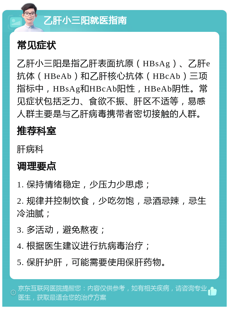 乙肝小三阳就医指南 常见症状 乙肝小三阳是指乙肝表面抗原（HBsAg）、乙肝e抗体（HBeAb）和乙肝核心抗体（HBcAb）三项指标中，HBsAg和HBcAb阳性，HBeAb阴性。常见症状包括乏力、食欲不振、肝区不适等，易感人群主要是与乙肝病毒携带者密切接触的人群。 推荐科室 肝病科 调理要点 1. 保持情绪稳定，少压力少思虑； 2. 规律并控制饮食，少吃勿饱，忌酒忌辣，忌生冷油腻； 3. 多活动，避免熬夜； 4. 根据医生建议进行抗病毒治疗； 5. 保肝护肝，可能需要使用保肝药物。