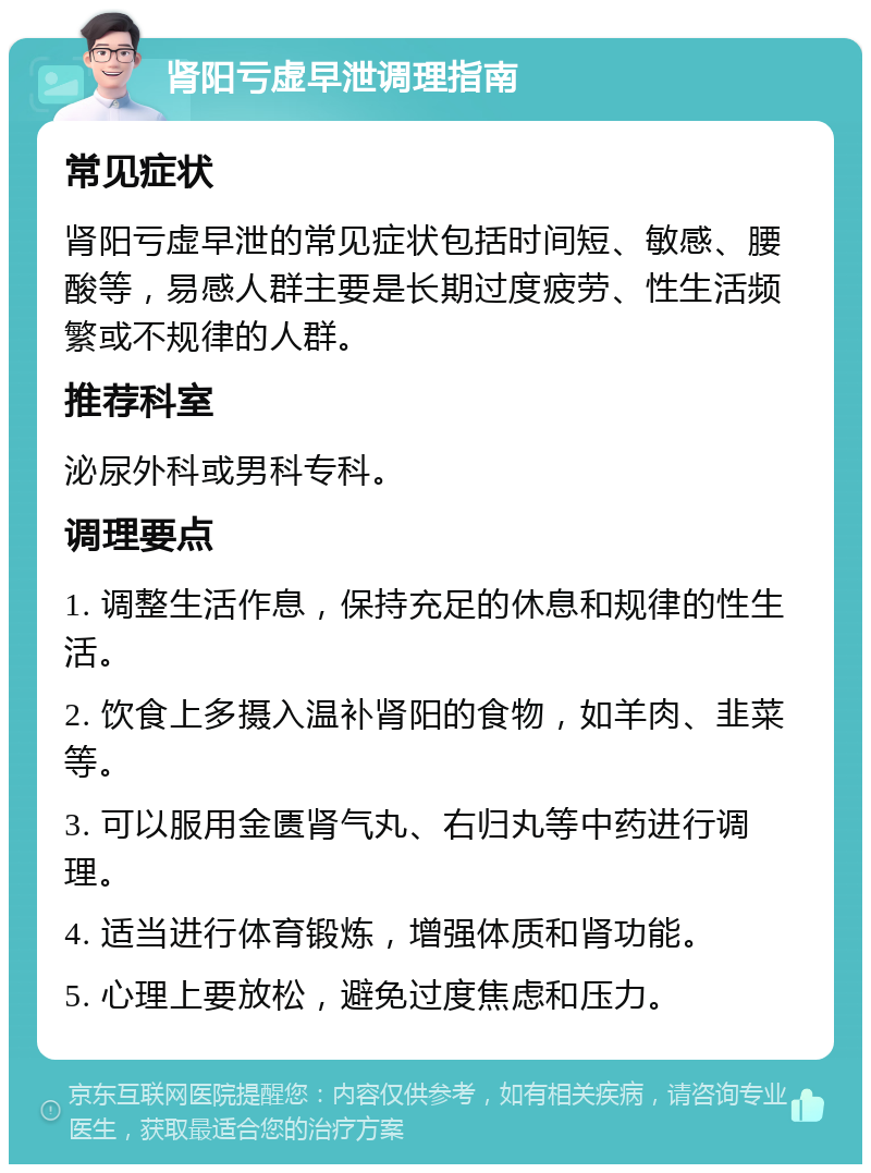 肾阳亏虚早泄调理指南 常见症状 肾阳亏虚早泄的常见症状包括时间短、敏感、腰酸等，易感人群主要是长期过度疲劳、性生活频繁或不规律的人群。 推荐科室 泌尿外科或男科专科。 调理要点 1. 调整生活作息，保持充足的休息和规律的性生活。 2. 饮食上多摄入温补肾阳的食物，如羊肉、韭菜等。 3. 可以服用金匮肾气丸、右归丸等中药进行调理。 4. 适当进行体育锻炼，增强体质和肾功能。 5. 心理上要放松，避免过度焦虑和压力。