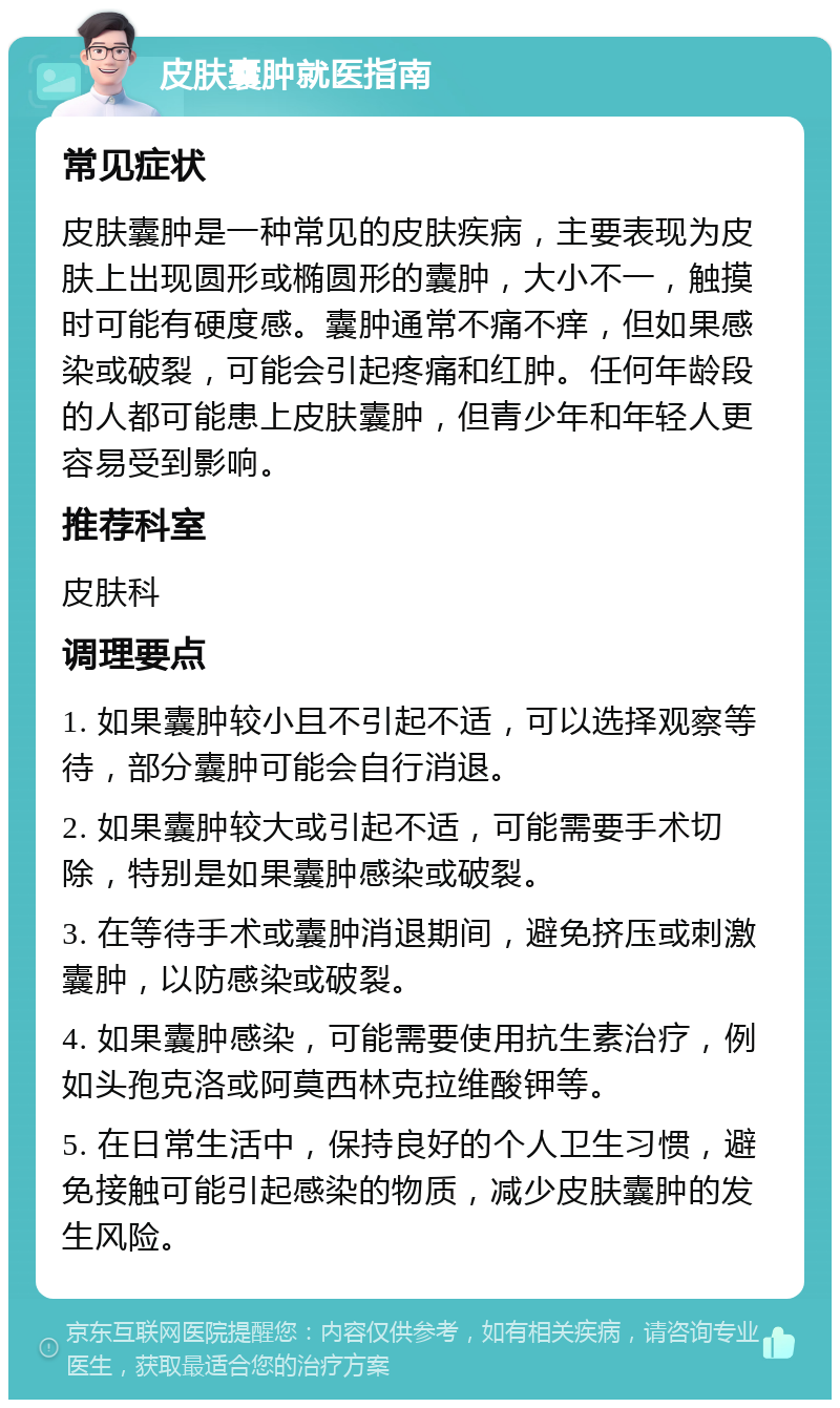 皮肤囊肿就医指南 常见症状 皮肤囊肿是一种常见的皮肤疾病，主要表现为皮肤上出现圆形或椭圆形的囊肿，大小不一，触摸时可能有硬度感。囊肿通常不痛不痒，但如果感染或破裂，可能会引起疼痛和红肿。任何年龄段的人都可能患上皮肤囊肿，但青少年和年轻人更容易受到影响。 推荐科室 皮肤科 调理要点 1. 如果囊肿较小且不引起不适，可以选择观察等待，部分囊肿可能会自行消退。 2. 如果囊肿较大或引起不适，可能需要手术切除，特别是如果囊肿感染或破裂。 3. 在等待手术或囊肿消退期间，避免挤压或刺激囊肿，以防感染或破裂。 4. 如果囊肿感染，可能需要使用抗生素治疗，例如头孢克洛或阿莫西林克拉维酸钾等。 5. 在日常生活中，保持良好的个人卫生习惯，避免接触可能引起感染的物质，减少皮肤囊肿的发生风险。