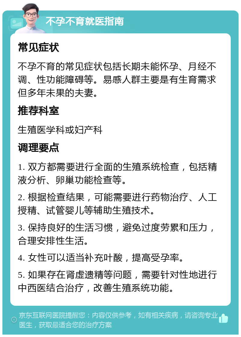 不孕不育就医指南 常见症状 不孕不育的常见症状包括长期未能怀孕、月经不调、性功能障碍等。易感人群主要是有生育需求但多年未果的夫妻。 推荐科室 生殖医学科或妇产科 调理要点 1. 双方都需要进行全面的生殖系统检查，包括精液分析、卵巢功能检查等。 2. 根据检查结果，可能需要进行药物治疗、人工授精、试管婴儿等辅助生殖技术。 3. 保持良好的生活习惯，避免过度劳累和压力，合理安排性生活。 4. 女性可以适当补充叶酸，提高受孕率。 5. 如果存在肾虚遗精等问题，需要针对性地进行中西医结合治疗，改善生殖系统功能。