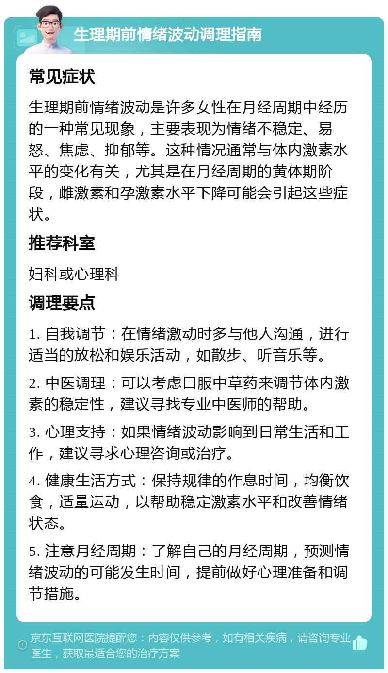 生理期前情绪波动调理指南 常见症状 生理期前情绪波动是许多女性在月经周期中经历的一种常见现象，主要表现为情绪不稳定、易怒、焦虑、抑郁等。这种情况通常与体内激素水平的变化有关，尤其是在月经周期的黄体期阶段，雌激素和孕激素水平下降可能会引起这些症状。 推荐科室 妇科或心理科 调理要点 1. 自我调节：在情绪激动时多与他人沟通，进行适当的放松和娱乐活动，如散步、听音乐等。 2. 中医调理：可以考虑口服中草药来调节体内激素的稳定性，建议寻找专业中医师的帮助。 3. 心理支持：如果情绪波动影响到日常生活和工作，建议寻求心理咨询或治疗。 4. 健康生活方式：保持规律的作息时间，均衡饮食，适量运动，以帮助稳定激素水平和改善情绪状态。 5. 注意月经周期：了解自己的月经周期，预测情绪波动的可能发生时间，提前做好心理准备和调节措施。