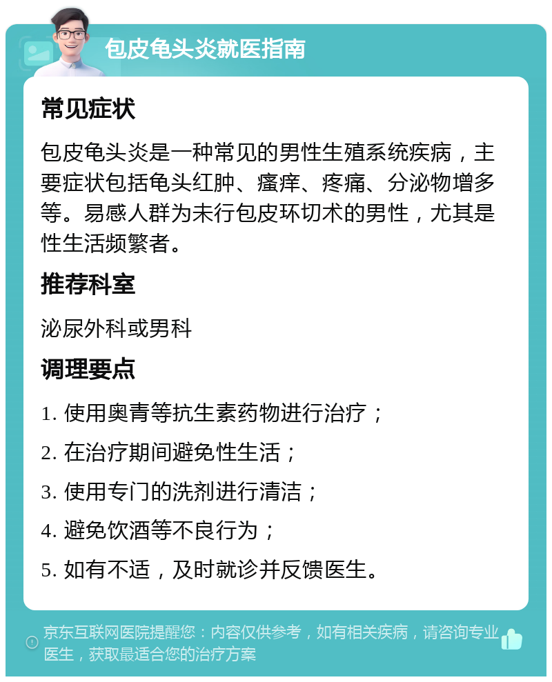 包皮龟头炎就医指南 常见症状 包皮龟头炎是一种常见的男性生殖系统疾病，主要症状包括龟头红肿、瘙痒、疼痛、分泌物增多等。易感人群为未行包皮环切术的男性，尤其是性生活频繁者。 推荐科室 泌尿外科或男科 调理要点 1. 使用奥青等抗生素药物进行治疗； 2. 在治疗期间避免性生活； 3. 使用专门的洗剂进行清洁； 4. 避免饮酒等不良行为； 5. 如有不适，及时就诊并反馈医生。