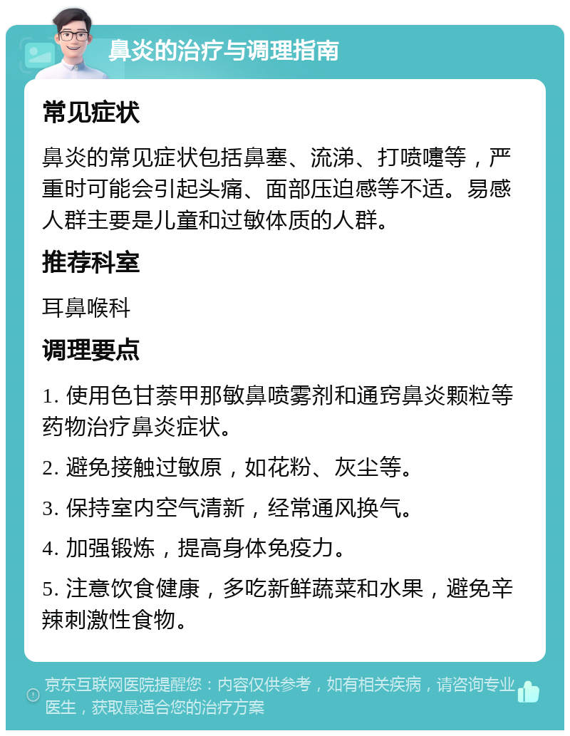 鼻炎的治疗与调理指南 常见症状 鼻炎的常见症状包括鼻塞、流涕、打喷嚏等，严重时可能会引起头痛、面部压迫感等不适。易感人群主要是儿童和过敏体质的人群。 推荐科室 耳鼻喉科 调理要点 1. 使用色甘萘甲那敏鼻喷雾剂和通窍鼻炎颗粒等药物治疗鼻炎症状。 2. 避免接触过敏原，如花粉、灰尘等。 3. 保持室内空气清新，经常通风换气。 4. 加强锻炼，提高身体免疫力。 5. 注意饮食健康，多吃新鲜蔬菜和水果，避免辛辣刺激性食物。