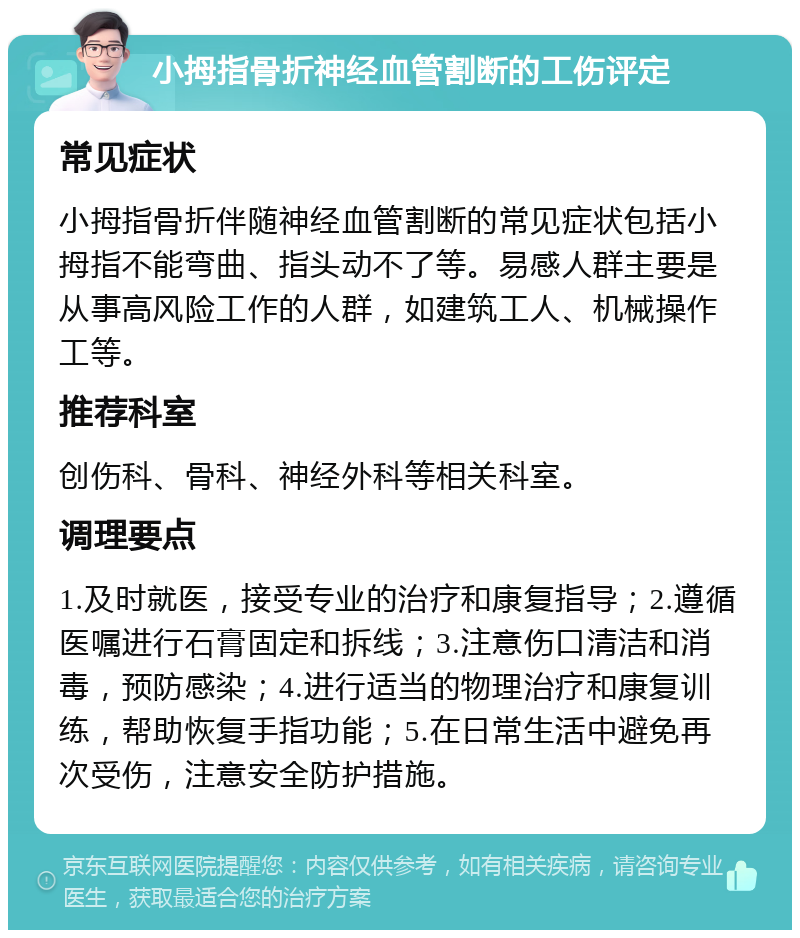 小拇指骨折神经血管割断的工伤评定 常见症状 小拇指骨折伴随神经血管割断的常见症状包括小拇指不能弯曲、指头动不了等。易感人群主要是从事高风险工作的人群，如建筑工人、机械操作工等。 推荐科室 创伤科、骨科、神经外科等相关科室。 调理要点 1.及时就医，接受专业的治疗和康复指导；2.遵循医嘱进行石膏固定和拆线；3.注意伤口清洁和消毒，预防感染；4.进行适当的物理治疗和康复训练，帮助恢复手指功能；5.在日常生活中避免再次受伤，注意安全防护措施。