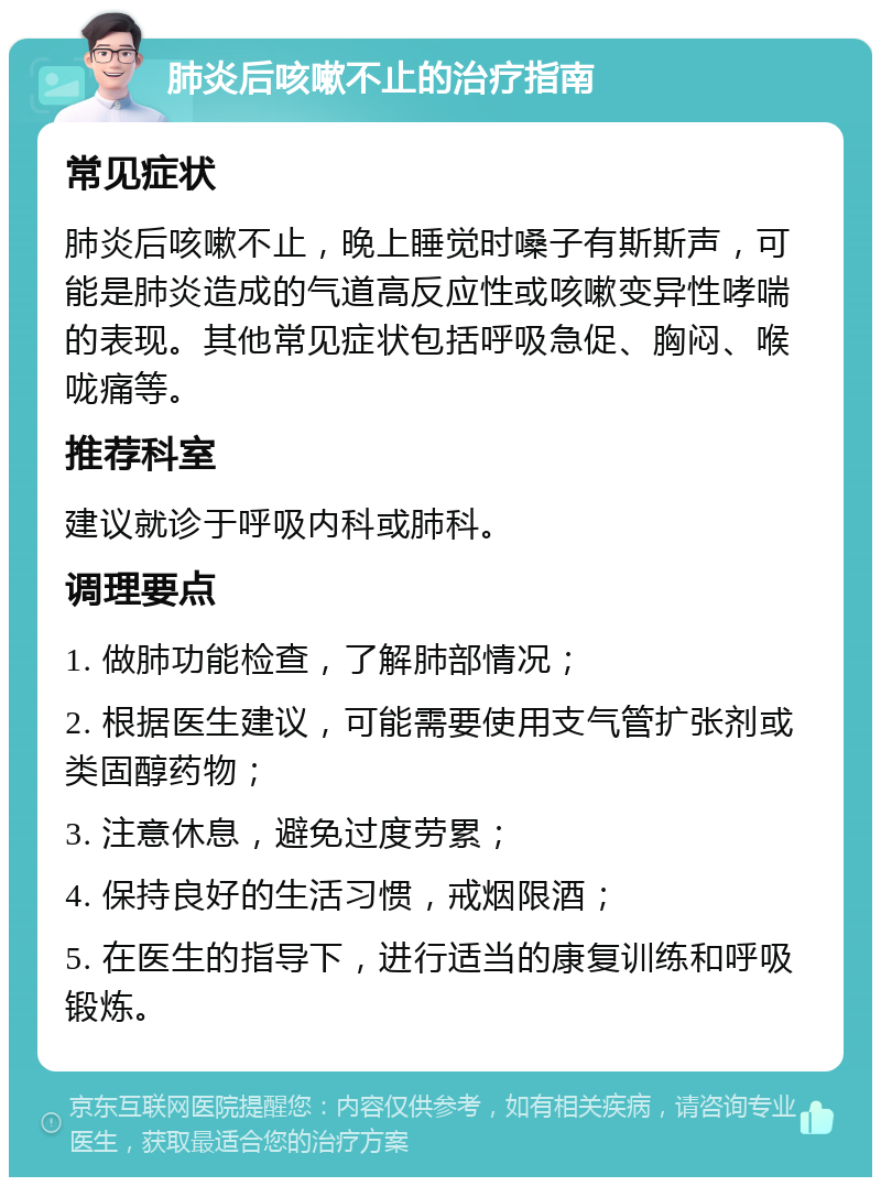 肺炎后咳嗽不止的治疗指南 常见症状 肺炎后咳嗽不止，晚上睡觉时嗓子有斯斯声，可能是肺炎造成的气道高反应性或咳嗽变异性哮喘的表现。其他常见症状包括呼吸急促、胸闷、喉咙痛等。 推荐科室 建议就诊于呼吸内科或肺科。 调理要点 1. 做肺功能检查，了解肺部情况； 2. 根据医生建议，可能需要使用支气管扩张剂或类固醇药物； 3. 注意休息，避免过度劳累； 4. 保持良好的生活习惯，戒烟限酒； 5. 在医生的指导下，进行适当的康复训练和呼吸锻炼。