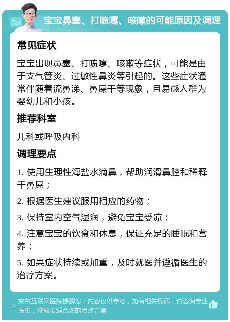 宝宝鼻塞、打喷嚏、咳嗽的可能原因及调理 常见症状 宝宝出现鼻塞、打喷嚏、咳嗽等症状，可能是由于支气管炎、过敏性鼻炎等引起的。这些症状通常伴随着流鼻涕、鼻屎干等现象，且易感人群为婴幼儿和小孩。 推荐科室 儿科或呼吸内科 调理要点 1. 使用生理性海盐水滴鼻，帮助润滑鼻腔和稀释干鼻屎； 2. 根据医生建议服用相应的药物； 3. 保持室内空气湿润，避免宝宝受凉； 4. 注意宝宝的饮食和休息，保证充足的睡眠和营养； 5. 如果症状持续或加重，及时就医并遵循医生的治疗方案。