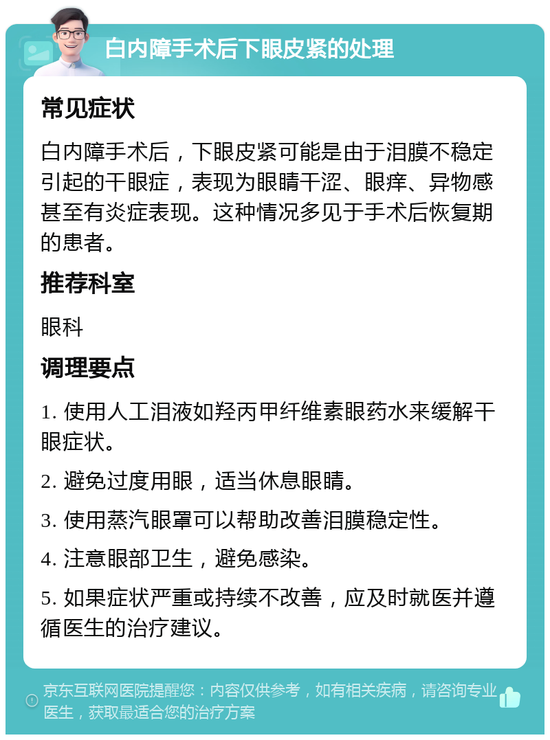 白内障手术后下眼皮紧的处理 常见症状 白内障手术后，下眼皮紧可能是由于泪膜不稳定引起的干眼症，表现为眼睛干涩、眼痒、异物感甚至有炎症表现。这种情况多见于手术后恢复期的患者。 推荐科室 眼科 调理要点 1. 使用人工泪液如羟丙甲纤维素眼药水来缓解干眼症状。 2. 避免过度用眼，适当休息眼睛。 3. 使用蒸汽眼罩可以帮助改善泪膜稳定性。 4. 注意眼部卫生，避免感染。 5. 如果症状严重或持续不改善，应及时就医并遵循医生的治疗建议。