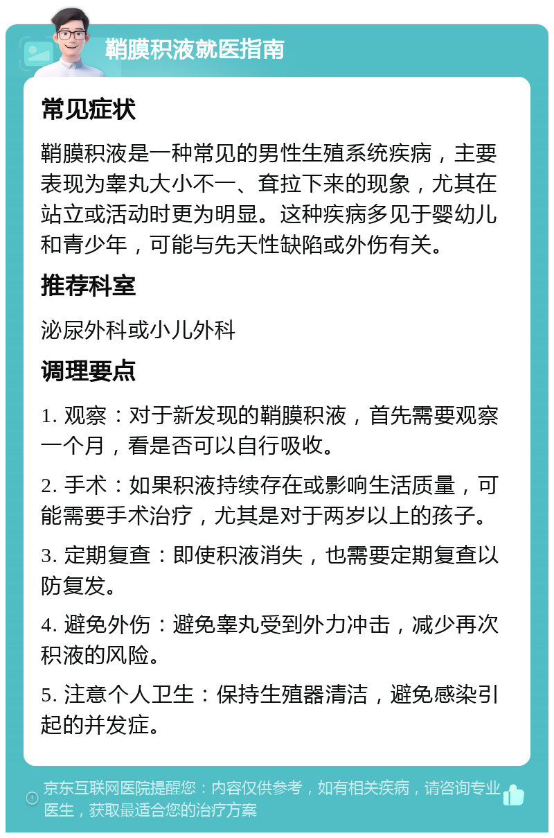 鞘膜积液就医指南 常见症状 鞘膜积液是一种常见的男性生殖系统疾病，主要表现为睾丸大小不一、耷拉下来的现象，尤其在站立或活动时更为明显。这种疾病多见于婴幼儿和青少年，可能与先天性缺陷或外伤有关。 推荐科室 泌尿外科或小儿外科 调理要点 1. 观察：对于新发现的鞘膜积液，首先需要观察一个月，看是否可以自行吸收。 2. 手术：如果积液持续存在或影响生活质量，可能需要手术治疗，尤其是对于两岁以上的孩子。 3. 定期复查：即使积液消失，也需要定期复查以防复发。 4. 避免外伤：避免睾丸受到外力冲击，减少再次积液的风险。 5. 注意个人卫生：保持生殖器清洁，避免感染引起的并发症。