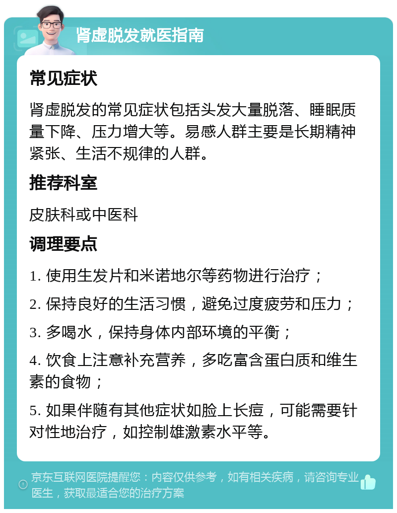 肾虚脱发就医指南 常见症状 肾虚脱发的常见症状包括头发大量脱落、睡眠质量下降、压力增大等。易感人群主要是长期精神紧张、生活不规律的人群。 推荐科室 皮肤科或中医科 调理要点 1. 使用生发片和米诺地尔等药物进行治疗； 2. 保持良好的生活习惯，避免过度疲劳和压力； 3. 多喝水，保持身体内部环境的平衡； 4. 饮食上注意补充营养，多吃富含蛋白质和维生素的食物； 5. 如果伴随有其他症状如脸上长痘，可能需要针对性地治疗，如控制雄激素水平等。