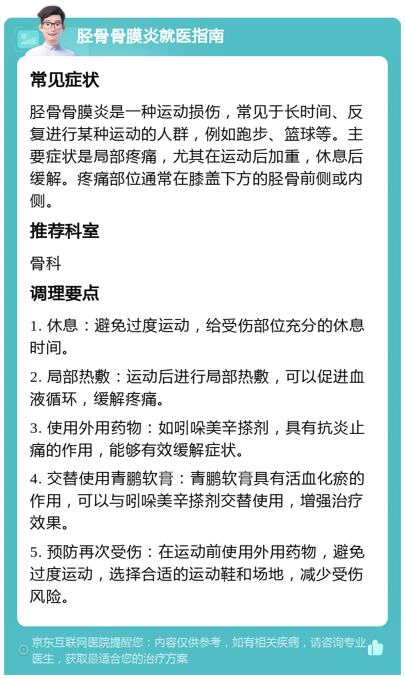 胫骨骨膜炎就医指南 常见症状 胫骨骨膜炎是一种运动损伤，常见于长时间、反复进行某种运动的人群，例如跑步、篮球等。主要症状是局部疼痛，尤其在运动后加重，休息后缓解。疼痛部位通常在膝盖下方的胫骨前侧或内侧。 推荐科室 骨科 调理要点 1. 休息：避免过度运动，给受伤部位充分的休息时间。 2. 局部热敷：运动后进行局部热敷，可以促进血液循环，缓解疼痛。 3. 使用外用药物：如吲哚美辛搽剂，具有抗炎止痛的作用，能够有效缓解症状。 4. 交替使用青鹏软膏：青鹏软膏具有活血化瘀的作用，可以与吲哚美辛搽剂交替使用，增强治疗效果。 5. 预防再次受伤：在运动前使用外用药物，避免过度运动，选择合适的运动鞋和场地，减少受伤风险。