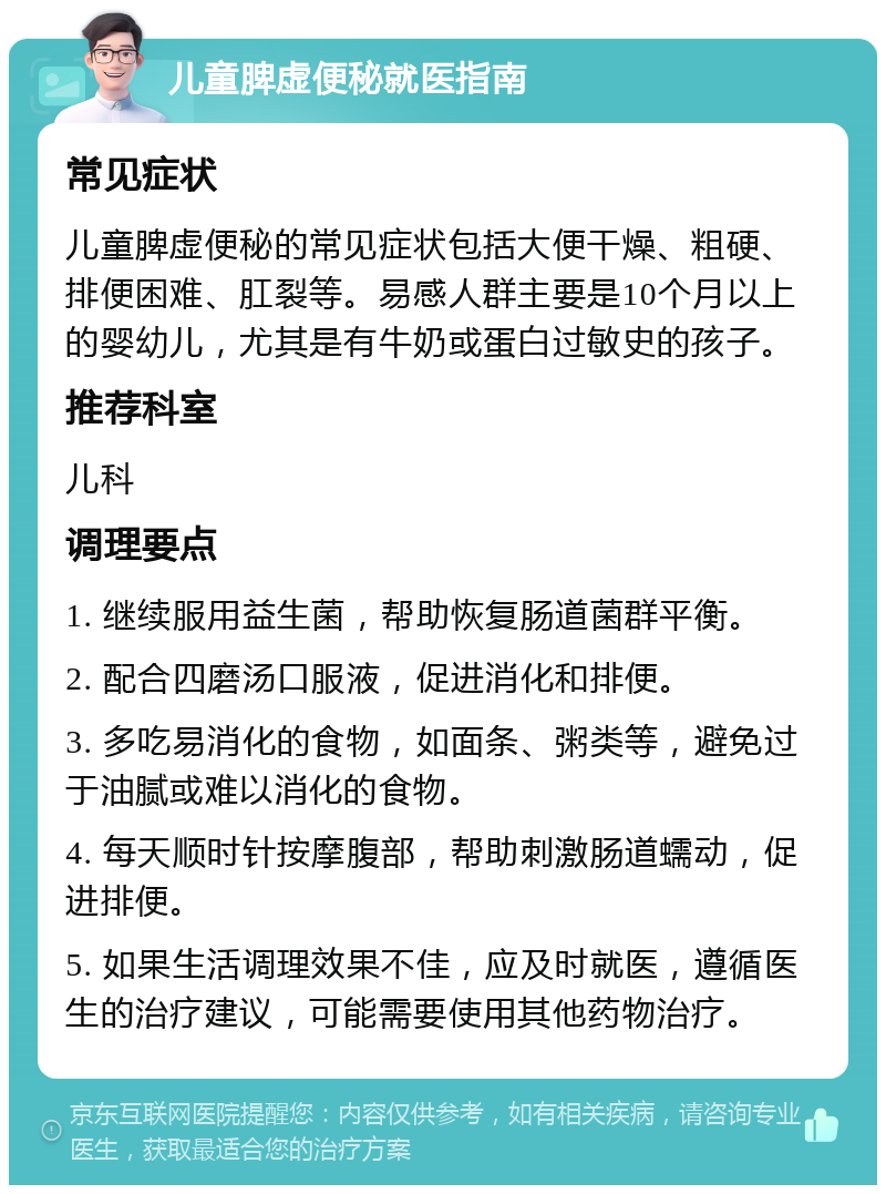 儿童脾虚便秘就医指南 常见症状 儿童脾虚便秘的常见症状包括大便干燥、粗硬、排便困难、肛裂等。易感人群主要是10个月以上的婴幼儿，尤其是有牛奶或蛋白过敏史的孩子。 推荐科室 儿科 调理要点 1. 继续服用益生菌，帮助恢复肠道菌群平衡。 2. 配合四磨汤口服液，促进消化和排便。 3. 多吃易消化的食物，如面条、粥类等，避免过于油腻或难以消化的食物。 4. 每天顺时针按摩腹部，帮助刺激肠道蠕动，促进排便。 5. 如果生活调理效果不佳，应及时就医，遵循医生的治疗建议，可能需要使用其他药物治疗。