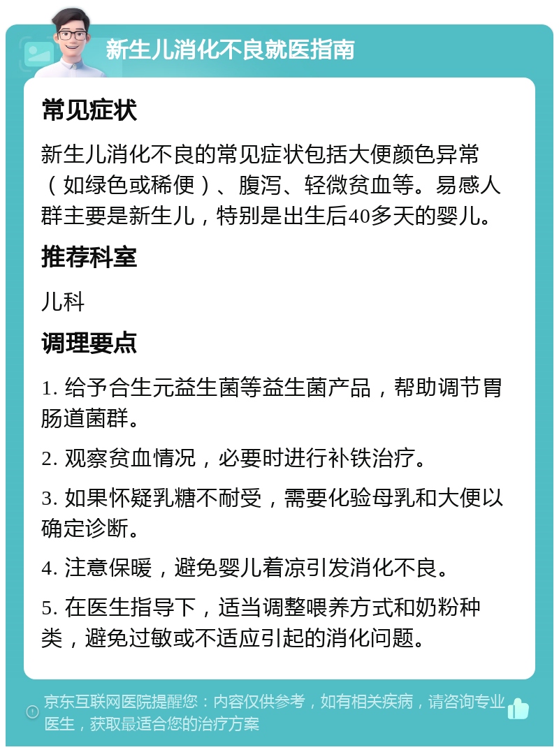 新生儿消化不良就医指南 常见症状 新生儿消化不良的常见症状包括大便颜色异常（如绿色或稀便）、腹泻、轻微贫血等。易感人群主要是新生儿，特别是出生后40多天的婴儿。 推荐科室 儿科 调理要点 1. 给予合生元益生菌等益生菌产品，帮助调节胃肠道菌群。 2. 观察贫血情况，必要时进行补铁治疗。 3. 如果怀疑乳糖不耐受，需要化验母乳和大便以确定诊断。 4. 注意保暖，避免婴儿着凉引发消化不良。 5. 在医生指导下，适当调整喂养方式和奶粉种类，避免过敏或不适应引起的消化问题。