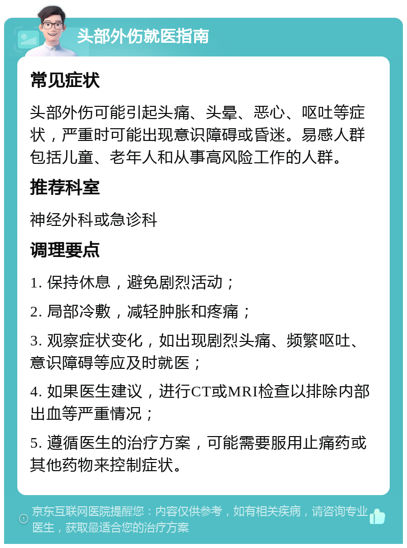 头部外伤就医指南 常见症状 头部外伤可能引起头痛、头晕、恶心、呕吐等症状，严重时可能出现意识障碍或昏迷。易感人群包括儿童、老年人和从事高风险工作的人群。 推荐科室 神经外科或急诊科 调理要点 1. 保持休息，避免剧烈活动； 2. 局部冷敷，减轻肿胀和疼痛； 3. 观察症状变化，如出现剧烈头痛、频繁呕吐、意识障碍等应及时就医； 4. 如果医生建议，进行CT或MRI检查以排除内部出血等严重情况； 5. 遵循医生的治疗方案，可能需要服用止痛药或其他药物来控制症状。