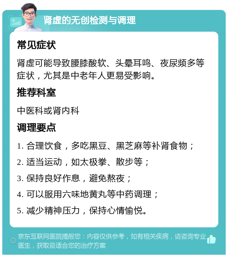 肾虚的无创检测与调理 常见症状 肾虚可能导致腰膝酸软、头晕耳鸣、夜尿频多等症状，尤其是中老年人更易受影响。 推荐科室 中医科或肾内科 调理要点 1. 合理饮食，多吃黑豆、黑芝麻等补肾食物； 2. 适当运动，如太极拳、散步等； 3. 保持良好作息，避免熬夜； 4. 可以服用六味地黄丸等中药调理； 5. 减少精神压力，保持心情愉悦。