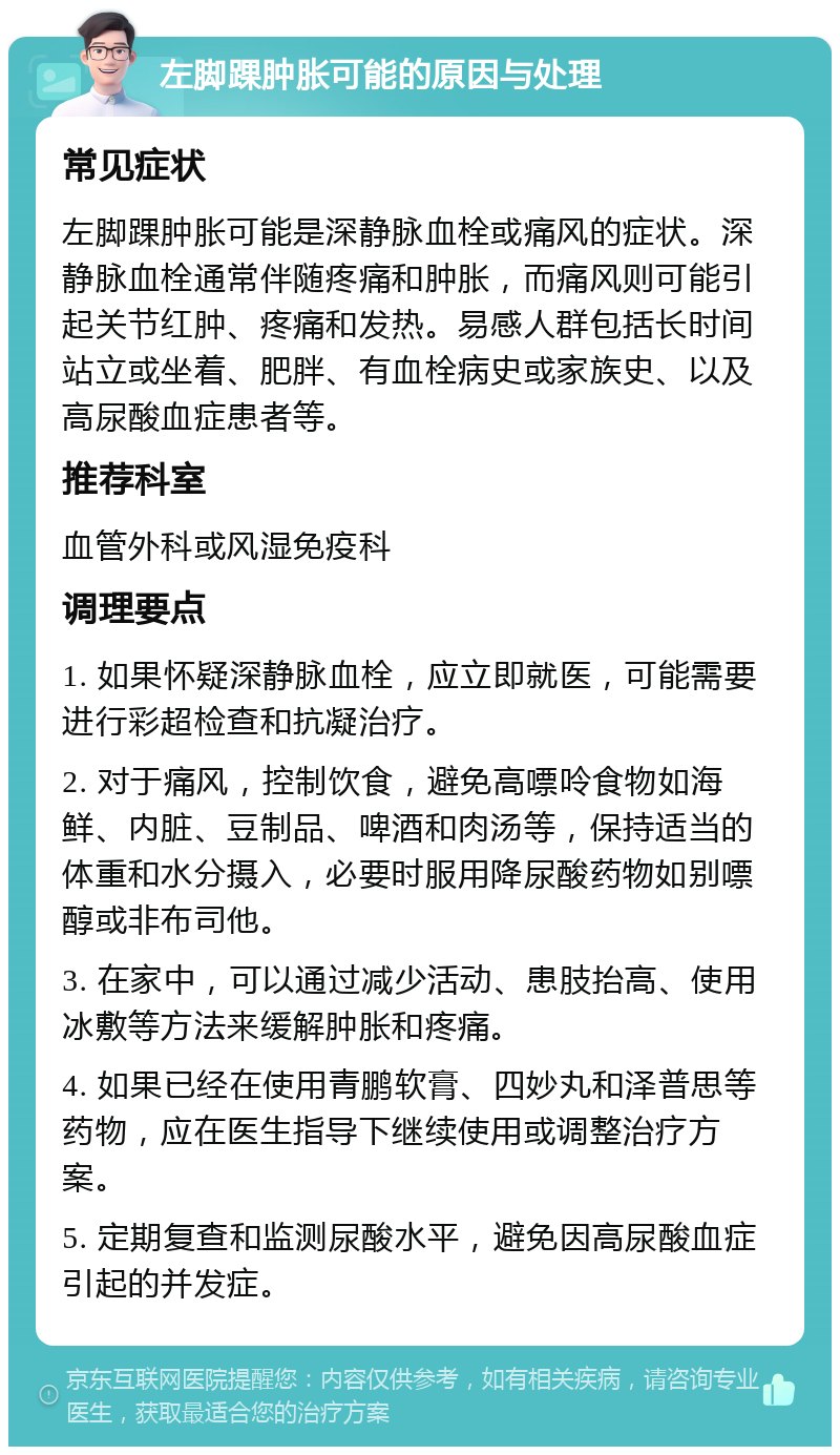 左脚踝肿胀可能的原因与处理 常见症状 左脚踝肿胀可能是深静脉血栓或痛风的症状。深静脉血栓通常伴随疼痛和肿胀，而痛风则可能引起关节红肿、疼痛和发热。易感人群包括长时间站立或坐着、肥胖、有血栓病史或家族史、以及高尿酸血症患者等。 推荐科室 血管外科或风湿免疫科 调理要点 1. 如果怀疑深静脉血栓，应立即就医，可能需要进行彩超检查和抗凝治疗。 2. 对于痛风，控制饮食，避免高嘌呤食物如海鲜、内脏、豆制品、啤酒和肉汤等，保持适当的体重和水分摄入，必要时服用降尿酸药物如别嘌醇或非布司他。 3. 在家中，可以通过减少活动、患肢抬高、使用冰敷等方法来缓解肿胀和疼痛。 4. 如果已经在使用青鹏软膏、四妙丸和泽普思等药物，应在医生指导下继续使用或调整治疗方案。 5. 定期复查和监测尿酸水平，避免因高尿酸血症引起的并发症。