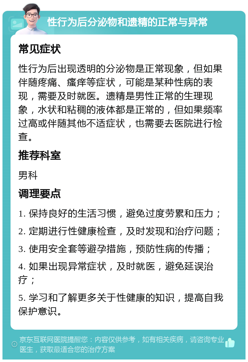 性行为后分泌物和遗精的正常与异常 常见症状 性行为后出现透明的分泌物是正常现象，但如果伴随疼痛、瘙痒等症状，可能是某种性病的表现，需要及时就医。遗精是男性正常的生理现象，水状和粘稠的液体都是正常的，但如果频率过高或伴随其他不适症状，也需要去医院进行检查。 推荐科室 男科 调理要点 1. 保持良好的生活习惯，避免过度劳累和压力； 2. 定期进行性健康检查，及时发现和治疗问题； 3. 使用安全套等避孕措施，预防性病的传播； 4. 如果出现异常症状，及时就医，避免延误治疗； 5. 学习和了解更多关于性健康的知识，提高自我保护意识。