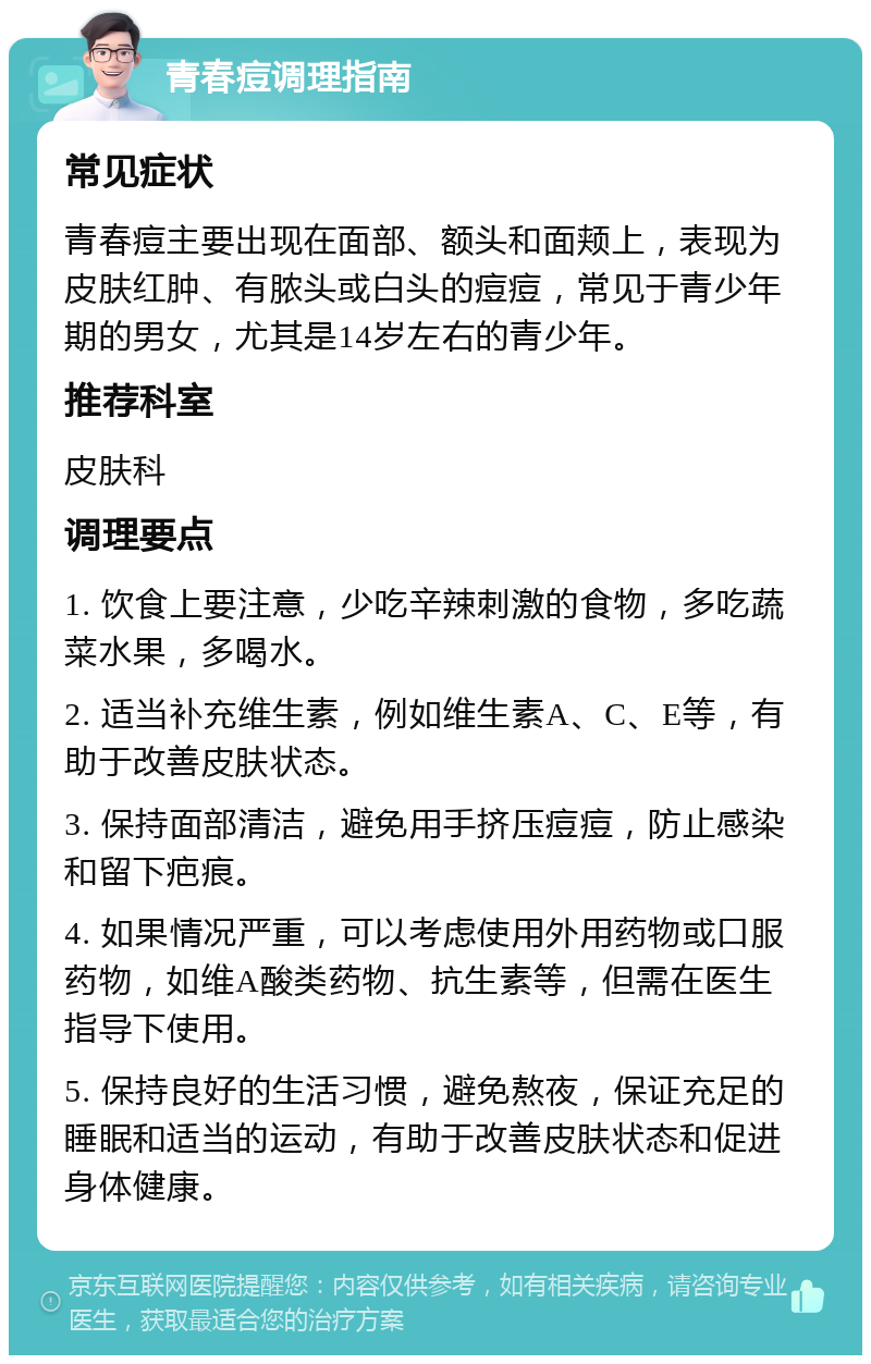 青春痘调理指南 常见症状 青春痘主要出现在面部、额头和面颊上，表现为皮肤红肿、有脓头或白头的痘痘，常见于青少年期的男女，尤其是14岁左右的青少年。 推荐科室 皮肤科 调理要点 1. 饮食上要注意，少吃辛辣刺激的食物，多吃蔬菜水果，多喝水。 2. 适当补充维生素，例如维生素A、C、E等，有助于改善皮肤状态。 3. 保持面部清洁，避免用手挤压痘痘，防止感染和留下疤痕。 4. 如果情况严重，可以考虑使用外用药物或口服药物，如维A酸类药物、抗生素等，但需在医生指导下使用。 5. 保持良好的生活习惯，避免熬夜，保证充足的睡眠和适当的运动，有助于改善皮肤状态和促进身体健康。