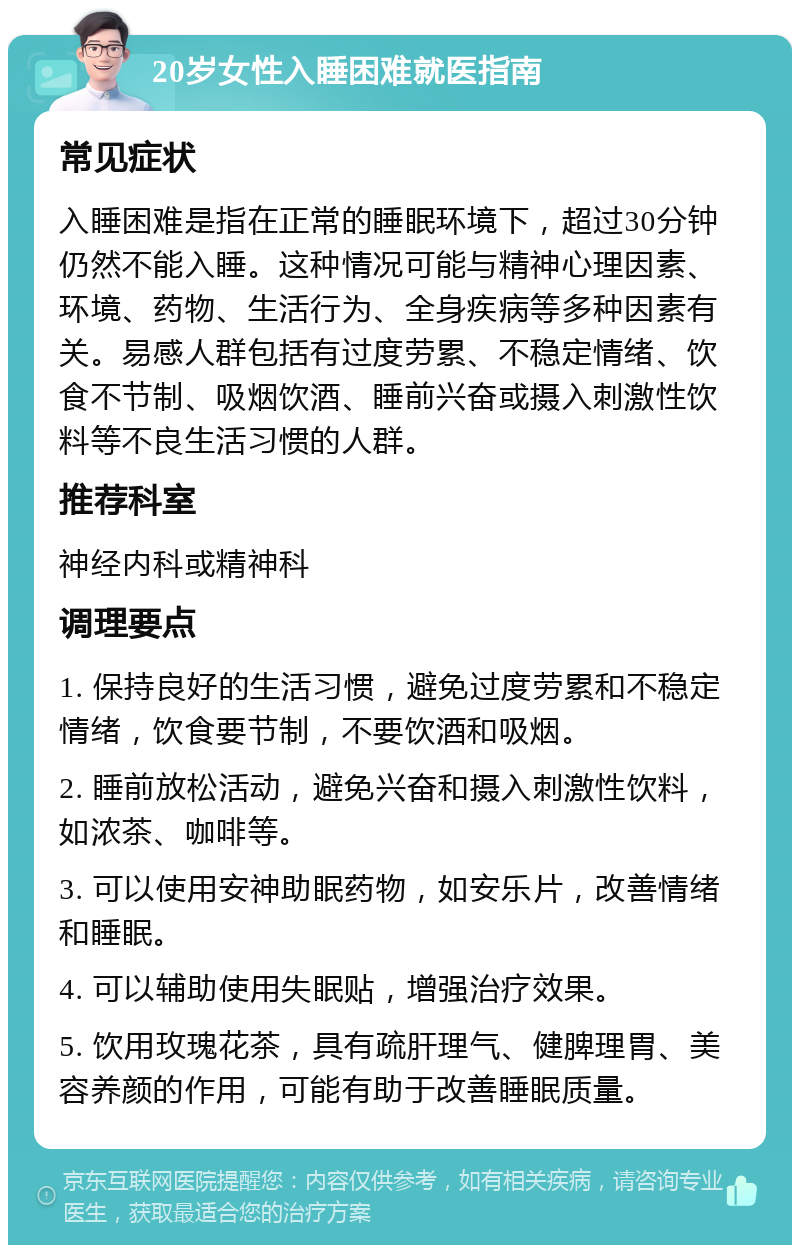 20岁女性入睡困难就医指南 常见症状 入睡困难是指在正常的睡眠环境下，超过30分钟仍然不能入睡。这种情况可能与精神心理因素、环境、药物、生活行为、全身疾病等多种因素有关。易感人群包括有过度劳累、不稳定情绪、饮食不节制、吸烟饮酒、睡前兴奋或摄入刺激性饮料等不良生活习惯的人群。 推荐科室 神经内科或精神科 调理要点 1. 保持良好的生活习惯，避免过度劳累和不稳定情绪，饮食要节制，不要饮酒和吸烟。 2. 睡前放松活动，避免兴奋和摄入刺激性饮料，如浓茶、咖啡等。 3. 可以使用安神助眠药物，如安乐片，改善情绪和睡眠。 4. 可以辅助使用失眠贴，增强治疗效果。 5. 饮用玫瑰花茶，具有疏肝理气、健脾理胃、美容养颜的作用，可能有助于改善睡眠质量。