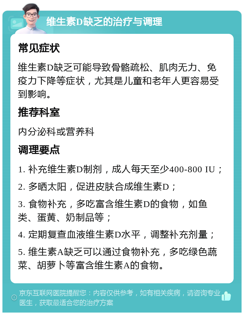 维生素D缺乏的治疗与调理 常见症状 维生素D缺乏可能导致骨骼疏松、肌肉无力、免疫力下降等症状，尤其是儿童和老年人更容易受到影响。 推荐科室 内分泌科或营养科 调理要点 1. 补充维生素D制剂，成人每天至少400-800 IU； 2. 多晒太阳，促进皮肤合成维生素D； 3. 食物补充，多吃富含维生素D的食物，如鱼类、蛋黄、奶制品等； 4. 定期复查血液维生素D水平，调整补充剂量； 5. 维生素A缺乏可以通过食物补充，多吃绿色蔬菜、胡萝卜等富含维生素A的食物。