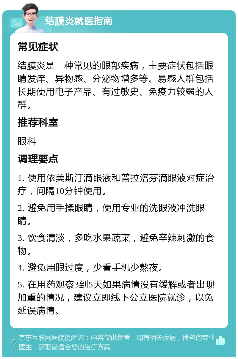 结膜炎就医指南 常见症状 结膜炎是一种常见的眼部疾病，主要症状包括眼睛发痒、异物感、分泌物增多等。易感人群包括长期使用电子产品、有过敏史、免疫力较弱的人群。 推荐科室 眼科 调理要点 1. 使用依美斯汀滴眼液和普拉洛芬滴眼液对症治疗，间隔10分钟使用。 2. 避免用手揉眼睛，使用专业的洗眼液冲洗眼睛。 3. 饮食清淡，多吃水果蔬菜，避免辛辣刺激的食物。 4. 避免用眼过度，少看手机少熬夜。 5. 在用药观察3到5天如果病情没有缓解或者出现加重的情况，建议立即线下公立医院就诊，以免延误病情。