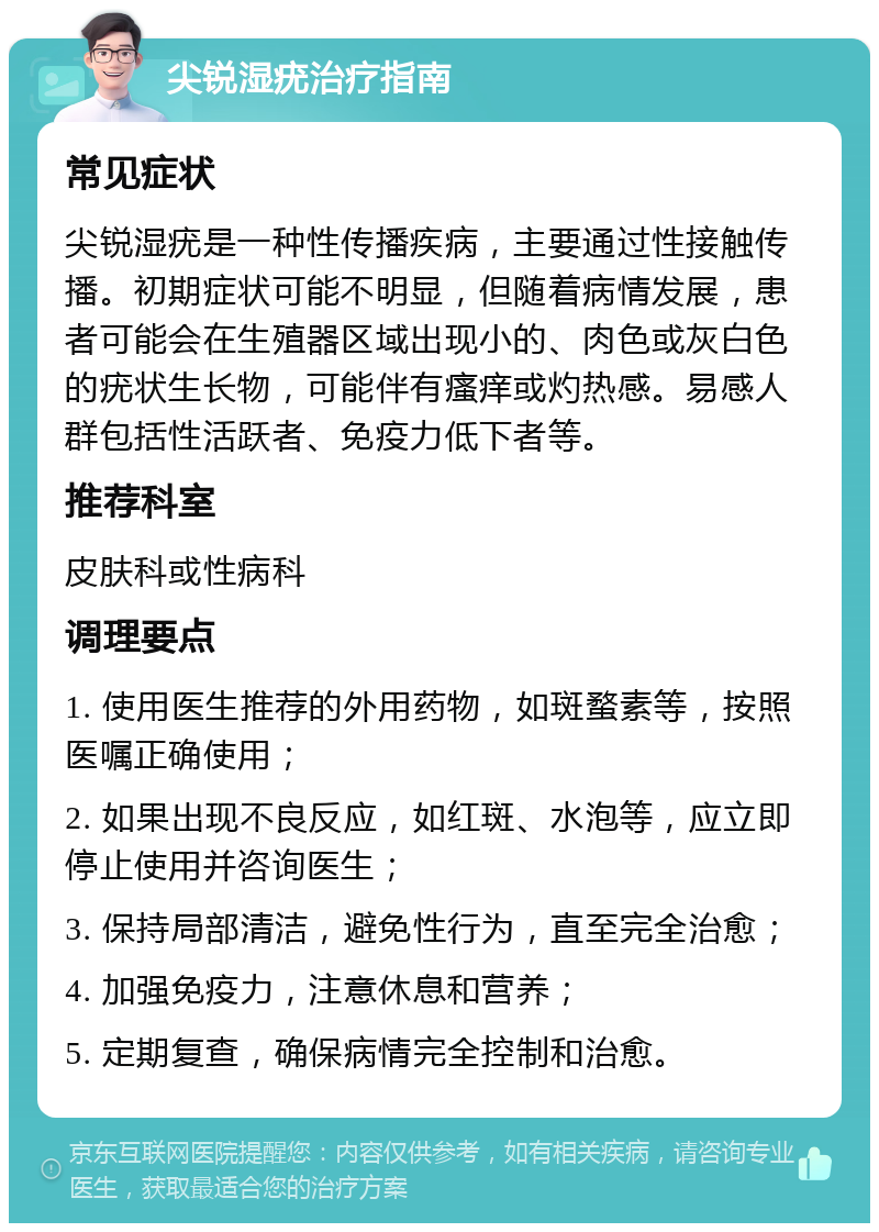 尖锐湿疣治疗指南 常见症状 尖锐湿疣是一种性传播疾病，主要通过性接触传播。初期症状可能不明显，但随着病情发展，患者可能会在生殖器区域出现小的、肉色或灰白色的疣状生长物，可能伴有瘙痒或灼热感。易感人群包括性活跃者、免疫力低下者等。 推荐科室 皮肤科或性病科 调理要点 1. 使用医生推荐的外用药物，如斑蝥素等，按照医嘱正确使用； 2. 如果出现不良反应，如红斑、水泡等，应立即停止使用并咨询医生； 3. 保持局部清洁，避免性行为，直至完全治愈； 4. 加强免疫力，注意休息和营养； 5. 定期复查，确保病情完全控制和治愈。