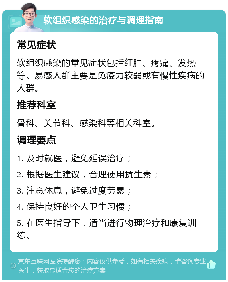 软组织感染的治疗与调理指南 常见症状 软组织感染的常见症状包括红肿、疼痛、发热等。易感人群主要是免疫力较弱或有慢性疾病的人群。 推荐科室 骨科、关节科、感染科等相关科室。 调理要点 1. 及时就医，避免延误治疗； 2. 根据医生建议，合理使用抗生素； 3. 注意休息，避免过度劳累； 4. 保持良好的个人卫生习惯； 5. 在医生指导下，适当进行物理治疗和康复训练。