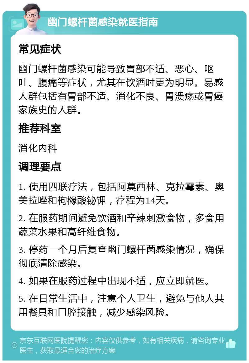 幽门螺杆菌感染就医指南 常见症状 幽门螺杆菌感染可能导致胃部不适、恶心、呕吐、腹痛等症状，尤其在饮酒时更为明显。易感人群包括有胃部不适、消化不良、胃溃疡或胃癌家族史的人群。 推荐科室 消化内科 调理要点 1. 使用四联疗法，包括阿莫西林、克拉霉素、奥美拉唑和枸橼酸铋钾，疗程为14天。 2. 在服药期间避免饮酒和辛辣刺激食物，多食用蔬菜水果和高纤维食物。 3. 停药一个月后复查幽门螺杆菌感染情况，确保彻底清除感染。 4. 如果在服药过程中出现不适，应立即就医。 5. 在日常生活中，注意个人卫生，避免与他人共用餐具和口腔接触，减少感染风险。