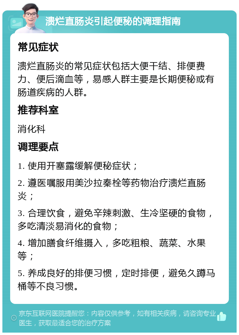 溃烂直肠炎引起便秘的调理指南 常见症状 溃烂直肠炎的常见症状包括大便干结、排便费力、便后滴血等，易感人群主要是长期便秘或有肠道疾病的人群。 推荐科室 消化科 调理要点 1. 使用开塞露缓解便秘症状； 2. 遵医嘱服用美沙拉秦栓等药物治疗溃烂直肠炎； 3. 合理饮食，避免辛辣刺激、生冷坚硬的食物，多吃清淡易消化的食物； 4. 增加膳食纤维摄入，多吃粗粮、蔬菜、水果等； 5. 养成良好的排便习惯，定时排便，避免久蹲马桶等不良习惯。