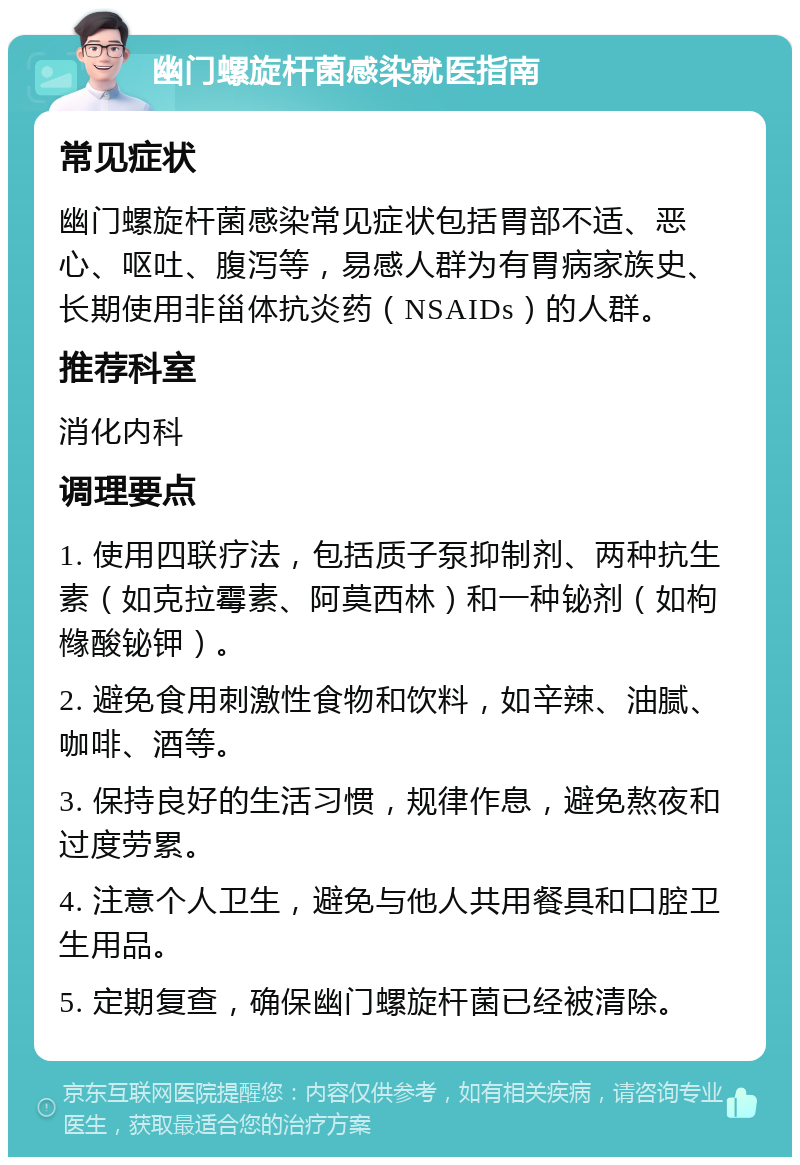 幽门螺旋杆菌感染就医指南 常见症状 幽门螺旋杆菌感染常见症状包括胃部不适、恶心、呕吐、腹泻等，易感人群为有胃病家族史、长期使用非甾体抗炎药（NSAIDs）的人群。 推荐科室 消化内科 调理要点 1. 使用四联疗法，包括质子泵抑制剂、两种抗生素（如克拉霉素、阿莫西林）和一种铋剂（如枸橼酸铋钾）。 2. 避免食用刺激性食物和饮料，如辛辣、油腻、咖啡、酒等。 3. 保持良好的生活习惯，规律作息，避免熬夜和过度劳累。 4. 注意个人卫生，避免与他人共用餐具和口腔卫生用品。 5. 定期复查，确保幽门螺旋杆菌已经被清除。