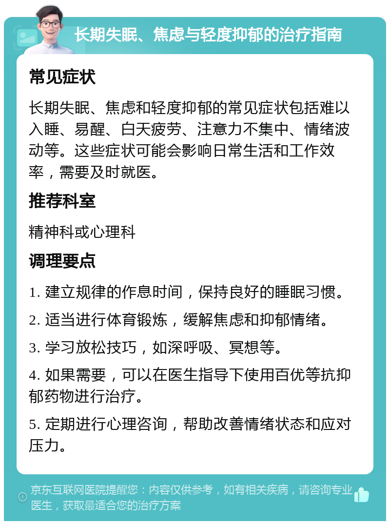 长期失眠、焦虑与轻度抑郁的治疗指南 常见症状 长期失眠、焦虑和轻度抑郁的常见症状包括难以入睡、易醒、白天疲劳、注意力不集中、情绪波动等。这些症状可能会影响日常生活和工作效率，需要及时就医。 推荐科室 精神科或心理科 调理要点 1. 建立规律的作息时间，保持良好的睡眠习惯。 2. 适当进行体育锻炼，缓解焦虑和抑郁情绪。 3. 学习放松技巧，如深呼吸、冥想等。 4. 如果需要，可以在医生指导下使用百优等抗抑郁药物进行治疗。 5. 定期进行心理咨询，帮助改善情绪状态和应对压力。