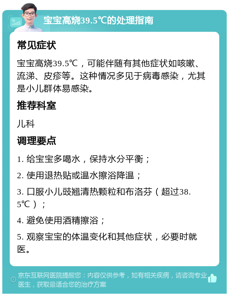 宝宝高烧39.5℃的处理指南 常见症状 宝宝高烧39.5℃，可能伴随有其他症状如咳嗽、流涕、皮疹等。这种情况多见于病毒感染，尤其是小儿群体易感染。 推荐科室 儿科 调理要点 1. 给宝宝多喝水，保持水分平衡； 2. 使用退热贴或温水擦浴降温； 3. 口服小儿豉翘清热颗粒和布洛芬（超过38.5℃）； 4. 避免使用酒精擦浴； 5. 观察宝宝的体温变化和其他症状，必要时就医。