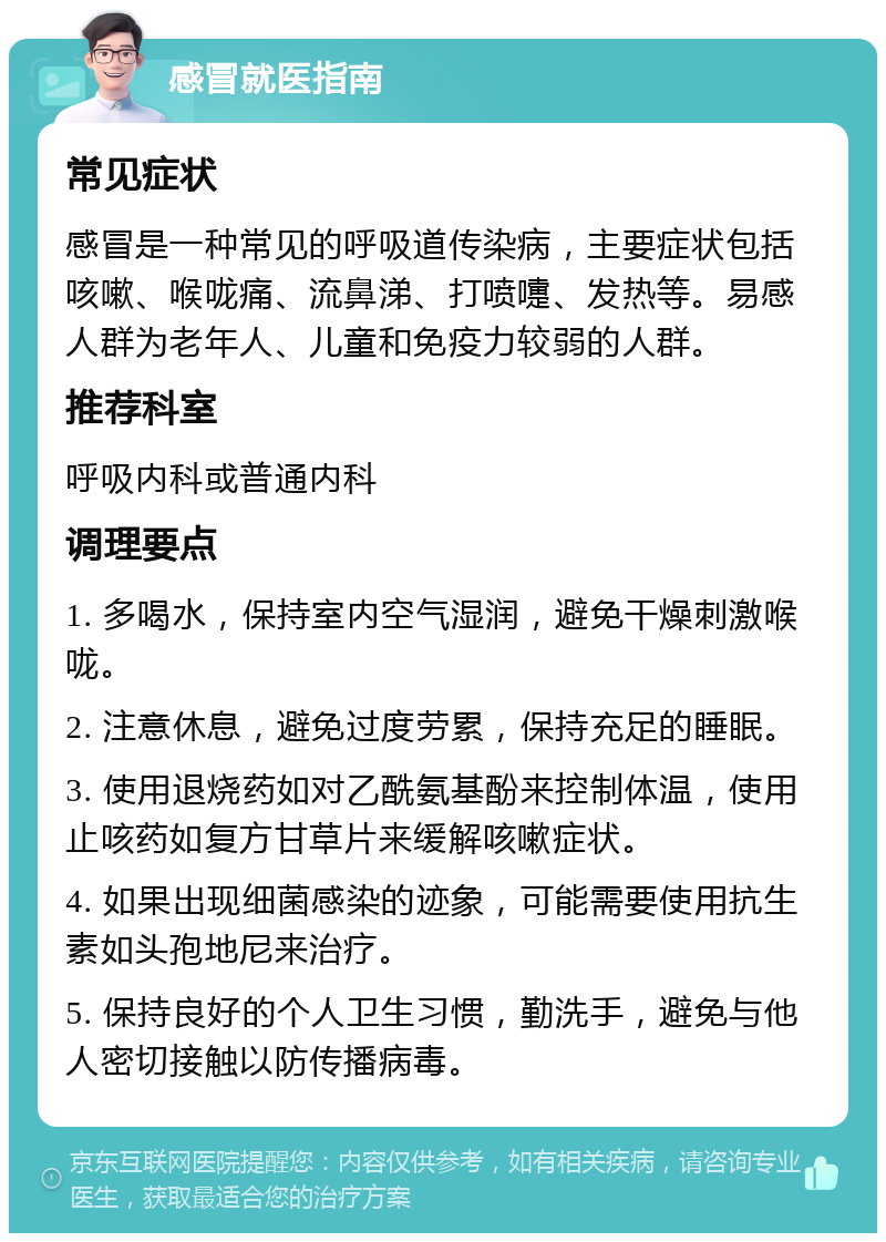 感冒就医指南 常见症状 感冒是一种常见的呼吸道传染病，主要症状包括咳嗽、喉咙痛、流鼻涕、打喷嚏、发热等。易感人群为老年人、儿童和免疫力较弱的人群。 推荐科室 呼吸内科或普通内科 调理要点 1. 多喝水，保持室内空气湿润，避免干燥刺激喉咙。 2. 注意休息，避免过度劳累，保持充足的睡眠。 3. 使用退烧药如对乙酰氨基酚来控制体温，使用止咳药如复方甘草片来缓解咳嗽症状。 4. 如果出现细菌感染的迹象，可能需要使用抗生素如头孢地尼来治疗。 5. 保持良好的个人卫生习惯，勤洗手，避免与他人密切接触以防传播病毒。