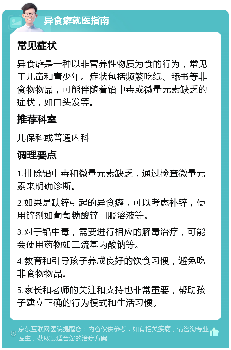 异食癖就医指南 常见症状 异食癖是一种以非营养性物质为食的行为，常见于儿童和青少年。症状包括频繁吃纸、舔书等非食物物品，可能伴随着铅中毒或微量元素缺乏的症状，如白头发等。 推荐科室 儿保科或普通内科 调理要点 1.排除铅中毒和微量元素缺乏，通过检查微量元素来明确诊断。 2.如果是缺锌引起的异食癖，可以考虑补锌，使用锌剂如葡萄糖酸锌口服溶液等。 3.对于铅中毒，需要进行相应的解毒治疗，可能会使用药物如二巯基丙酸钠等。 4.教育和引导孩子养成良好的饮食习惯，避免吃非食物物品。 5.家长和老师的关注和支持也非常重要，帮助孩子建立正确的行为模式和生活习惯。