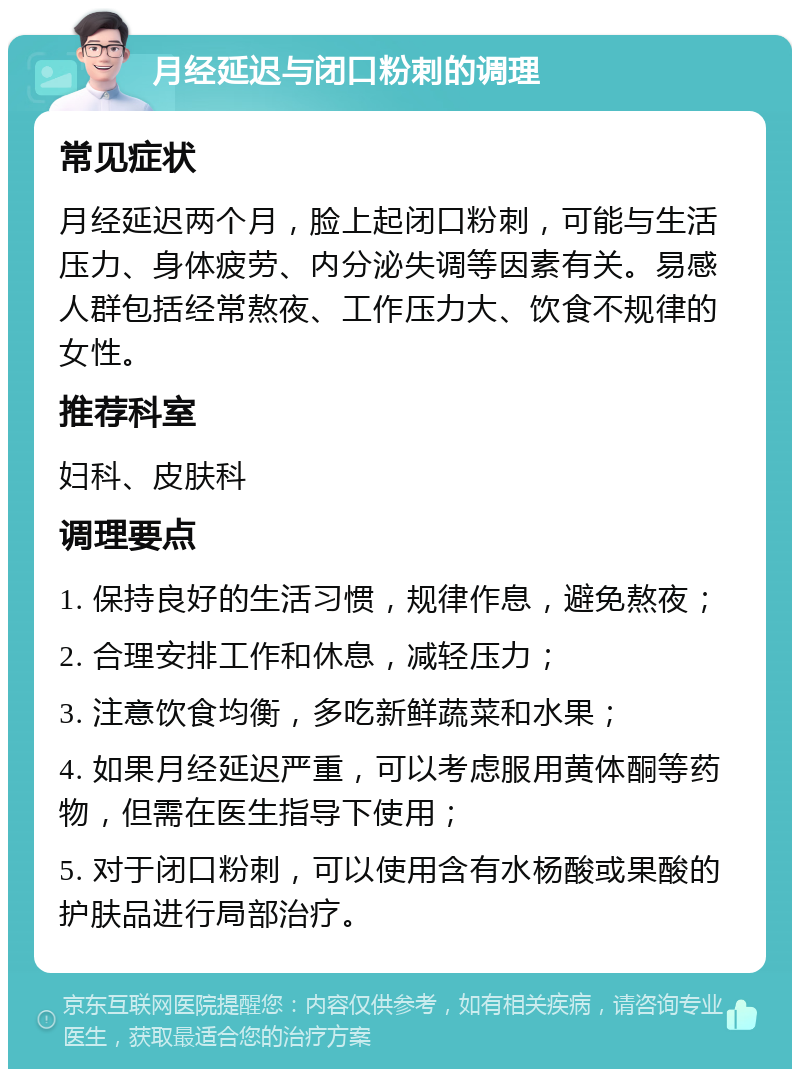 月经延迟与闭口粉刺的调理 常见症状 月经延迟两个月，脸上起闭口粉刺，可能与生活压力、身体疲劳、内分泌失调等因素有关。易感人群包括经常熬夜、工作压力大、饮食不规律的女性。 推荐科室 妇科、皮肤科 调理要点 1. 保持良好的生活习惯，规律作息，避免熬夜； 2. 合理安排工作和休息，减轻压力； 3. 注意饮食均衡，多吃新鲜蔬菜和水果； 4. 如果月经延迟严重，可以考虑服用黄体酮等药物，但需在医生指导下使用； 5. 对于闭口粉刺，可以使用含有水杨酸或果酸的护肤品进行局部治疗。