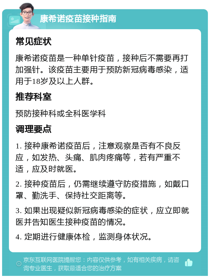 康希诺疫苗接种指南 常见症状 康希诺疫苗是一种单针疫苗，接种后不需要再打加强针。该疫苗主要用于预防新冠病毒感染，适用于18岁及以上人群。 推荐科室 预防接种科或全科医学科 调理要点 1. 接种康希诺疫苗后，注意观察是否有不良反应，如发热、头痛、肌肉疼痛等，若有严重不适，应及时就医。 2. 接种疫苗后，仍需继续遵守防疫措施，如戴口罩、勤洗手、保持社交距离等。 3. 如果出现疑似新冠病毒感染的症状，应立即就医并告知医生接种疫苗的情况。 4. 定期进行健康体检，监测身体状况。