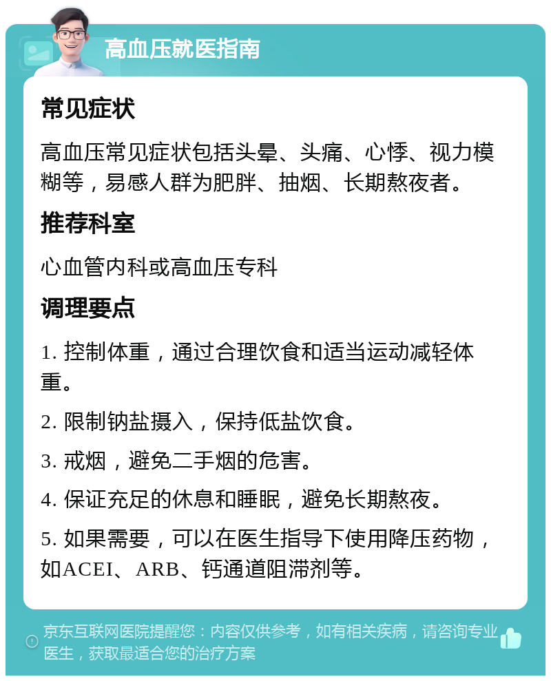 高血压就医指南 常见症状 高血压常见症状包括头晕、头痛、心悸、视力模糊等，易感人群为肥胖、抽烟、长期熬夜者。 推荐科室 心血管内科或高血压专科 调理要点 1. 控制体重，通过合理饮食和适当运动减轻体重。 2. 限制钠盐摄入，保持低盐饮食。 3. 戒烟，避免二手烟的危害。 4. 保证充足的休息和睡眠，避免长期熬夜。 5. 如果需要，可以在医生指导下使用降压药物，如ACEI、ARB、钙通道阻滞剂等。