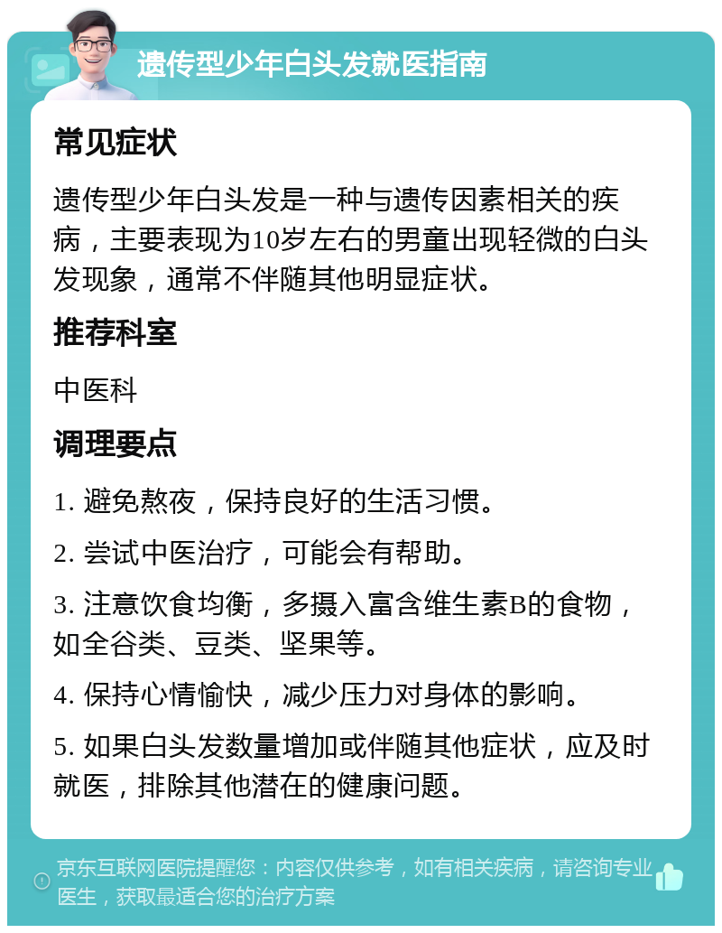 遗传型少年白头发就医指南 常见症状 遗传型少年白头发是一种与遗传因素相关的疾病，主要表现为10岁左右的男童出现轻微的白头发现象，通常不伴随其他明显症状。 推荐科室 中医科 调理要点 1. 避免熬夜，保持良好的生活习惯。 2. 尝试中医治疗，可能会有帮助。 3. 注意饮食均衡，多摄入富含维生素B的食物，如全谷类、豆类、坚果等。 4. 保持心情愉快，减少压力对身体的影响。 5. 如果白头发数量增加或伴随其他症状，应及时就医，排除其他潜在的健康问题。