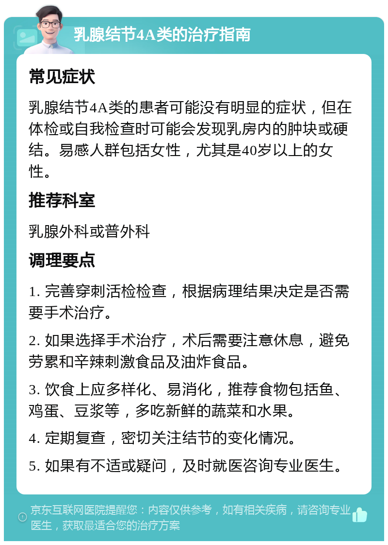 乳腺结节4A类的治疗指南 常见症状 乳腺结节4A类的患者可能没有明显的症状，但在体检或自我检查时可能会发现乳房内的肿块或硬结。易感人群包括女性，尤其是40岁以上的女性。 推荐科室 乳腺外科或普外科 调理要点 1. 完善穿刺活检检查，根据病理结果决定是否需要手术治疗。 2. 如果选择手术治疗，术后需要注意休息，避免劳累和辛辣刺激食品及油炸食品。 3. 饮食上应多样化、易消化，推荐食物包括鱼、鸡蛋、豆浆等，多吃新鲜的蔬菜和水果。 4. 定期复查，密切关注结节的变化情况。 5. 如果有不适或疑问，及时就医咨询专业医生。