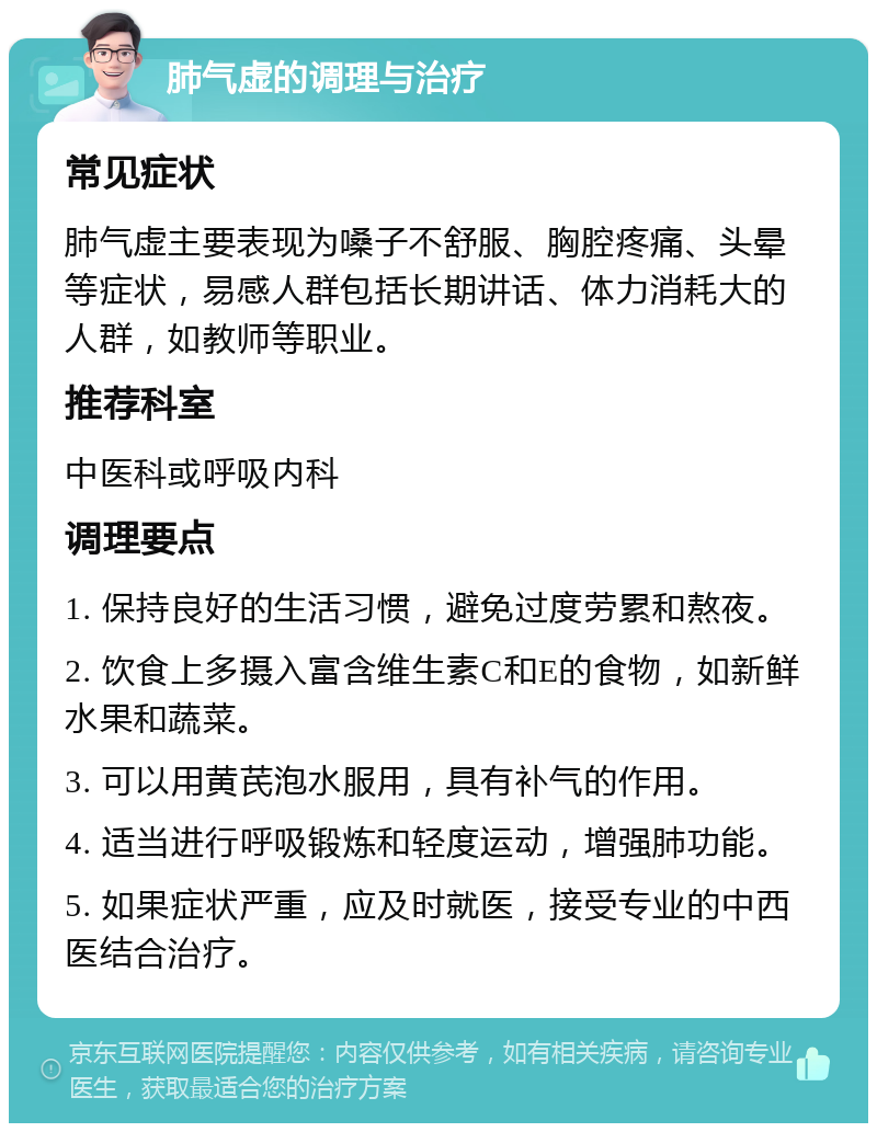 肺气虚的调理与治疗 常见症状 肺气虚主要表现为嗓子不舒服、胸腔疼痛、头晕等症状，易感人群包括长期讲话、体力消耗大的人群，如教师等职业。 推荐科室 中医科或呼吸内科 调理要点 1. 保持良好的生活习惯，避免过度劳累和熬夜。 2. 饮食上多摄入富含维生素C和E的食物，如新鲜水果和蔬菜。 3. 可以用黄芪泡水服用，具有补气的作用。 4. 适当进行呼吸锻炼和轻度运动，增强肺功能。 5. 如果症状严重，应及时就医，接受专业的中西医结合治疗。