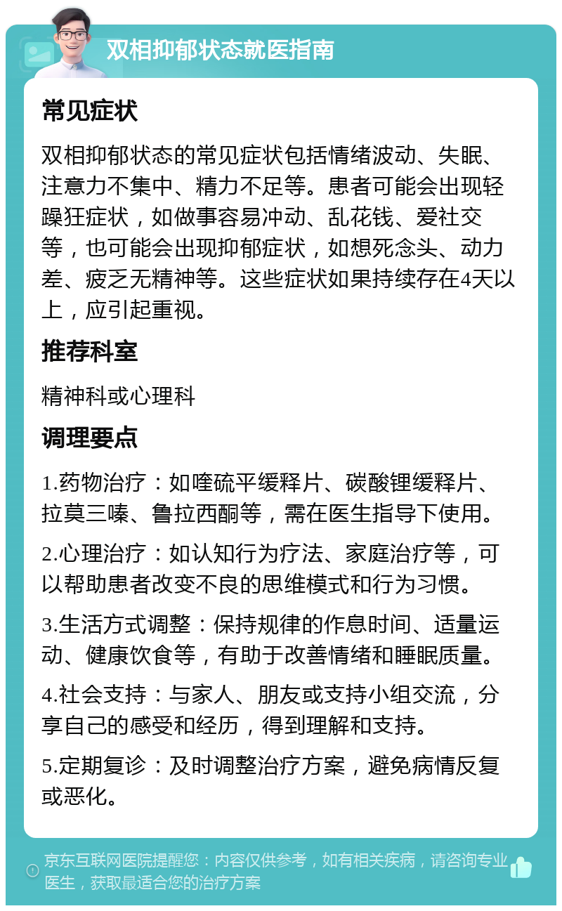 双相抑郁状态就医指南 常见症状 双相抑郁状态的常见症状包括情绪波动、失眠、注意力不集中、精力不足等。患者可能会出现轻躁狂症状，如做事容易冲动、乱花钱、爱社交等，也可能会出现抑郁症状，如想死念头、动力差、疲乏无精神等。这些症状如果持续存在4天以上，应引起重视。 推荐科室 精神科或心理科 调理要点 1.药物治疗：如喹硫平缓释片、碳酸锂缓释片、拉莫三嗪、鲁拉西酮等，需在医生指导下使用。 2.心理治疗：如认知行为疗法、家庭治疗等，可以帮助患者改变不良的思维模式和行为习惯。 3.生活方式调整：保持规律的作息时间、适量运动、健康饮食等，有助于改善情绪和睡眠质量。 4.社会支持：与家人、朋友或支持小组交流，分享自己的感受和经历，得到理解和支持。 5.定期复诊：及时调整治疗方案，避免病情反复或恶化。