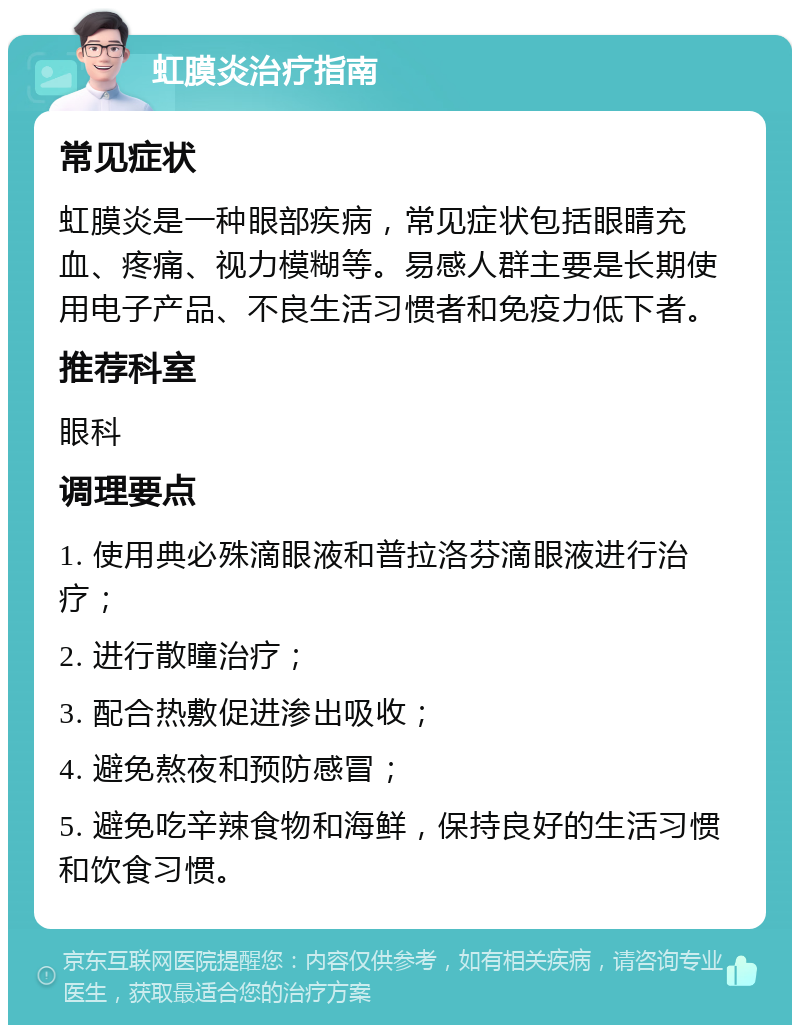 虹膜炎治疗指南 常见症状 虹膜炎是一种眼部疾病，常见症状包括眼睛充血、疼痛、视力模糊等。易感人群主要是长期使用电子产品、不良生活习惯者和免疫力低下者。 推荐科室 眼科 调理要点 1. 使用典必殊滴眼液和普拉洛芬滴眼液进行治疗； 2. 进行散瞳治疗； 3. 配合热敷促进渗出吸收； 4. 避免熬夜和预防感冒； 5. 避免吃辛辣食物和海鲜，保持良好的生活习惯和饮食习惯。