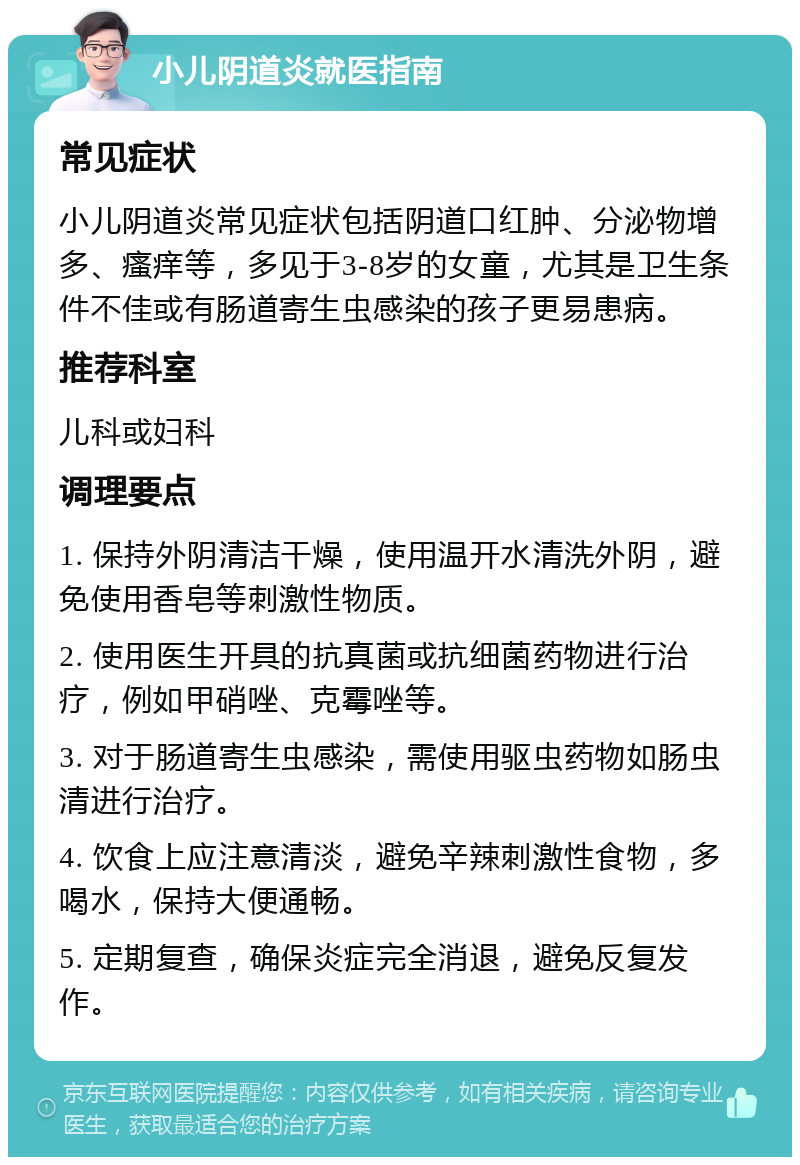 小儿阴道炎就医指南 常见症状 小儿阴道炎常见症状包括阴道口红肿、分泌物增多、瘙痒等，多见于3-8岁的女童，尤其是卫生条件不佳或有肠道寄生虫感染的孩子更易患病。 推荐科室 儿科或妇科 调理要点 1. 保持外阴清洁干燥，使用温开水清洗外阴，避免使用香皂等刺激性物质。 2. 使用医生开具的抗真菌或抗细菌药物进行治疗，例如甲硝唑、克霉唑等。 3. 对于肠道寄生虫感染，需使用驱虫药物如肠虫清进行治疗。 4. 饮食上应注意清淡，避免辛辣刺激性食物，多喝水，保持大便通畅。 5. 定期复查，确保炎症完全消退，避免反复发作。