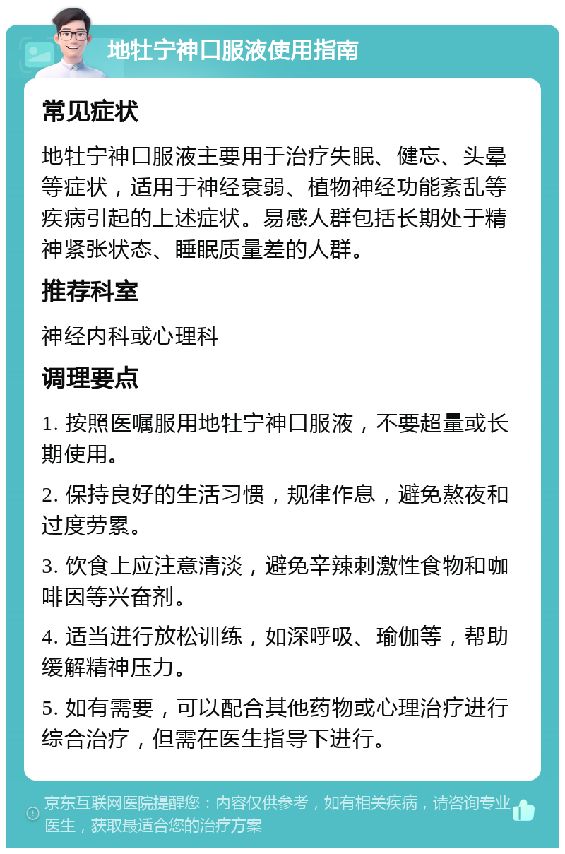 地牡宁神口服液使用指南 常见症状 地牡宁神口服液主要用于治疗失眠、健忘、头晕等症状，适用于神经衰弱、植物神经功能紊乱等疾病引起的上述症状。易感人群包括长期处于精神紧张状态、睡眠质量差的人群。 推荐科室 神经内科或心理科 调理要点 1. 按照医嘱服用地牡宁神口服液，不要超量或长期使用。 2. 保持良好的生活习惯，规律作息，避免熬夜和过度劳累。 3. 饮食上应注意清淡，避免辛辣刺激性食物和咖啡因等兴奋剂。 4. 适当进行放松训练，如深呼吸、瑜伽等，帮助缓解精神压力。 5. 如有需要，可以配合其他药物或心理治疗进行综合治疗，但需在医生指导下进行。